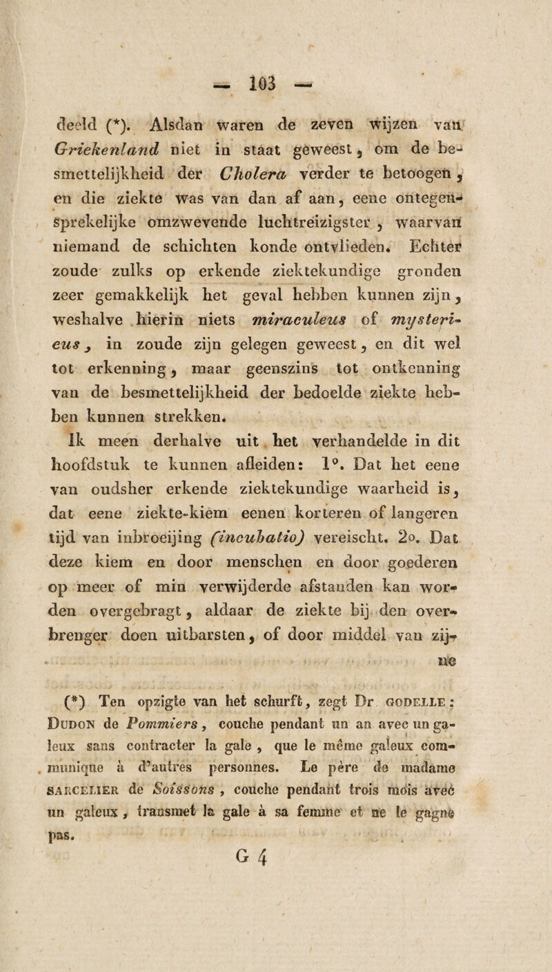 deeld (*). Alsdan waren de zeven wijzen van Griekenland niet in staat geweest 3 om de be¬ smettelijkheid der Cholera verder te betoogeii y en die ziekte was van dan af aan, eene ontegetw Sprekelijke omzwevende luchtréizigster 5 waarvan niemand de schichten konde ontvlieden* Echter zoude zulks op erkende ziektekundige gronden zeer gemakkelijk het geval hebben kunnen zijn 3 wreshalve hierin niets miraculeus of mysterie eus j in zoude zijn gelegen geweest 3 en dit wel tot erkenning 3 maar geenszins tot ontkenning van de besmettelijkheid der bedoelde ziekte heb- ben kunnen strekken. ik meen derhalve uit het verhandelde in dit hoofdstuk te kunnen afleiden: 1°. Dat het eene van oudsher erkende ziektekundige waarheid is3 dat eene ziekte-kiem eenen korteren of langeren tijd van inbroeijing (incuhatio) vereischl, 2o. Dat deze kiem en door menschen en door goederen op meer of min verwijderde afstanden kan wor¬ den overgebragt 9 aldaar de ziekte bij den over¬ brenger doen uitbarsten, of door middel van zij¬ ne (*) Ten opzigte van het schurft, zegt Br gooeile : Dudon de Pommiers, couche pendant un an avee un ga¬ leus saus contracter la gale , que le même galeus com¬ muniqué a d’autres persoimes. JLe père de madame SARCEliER de Sotssons , couche pendant trois radis avec un galeus , Iran smet Ja gale a sa femme et ae le gagné pas. G 4