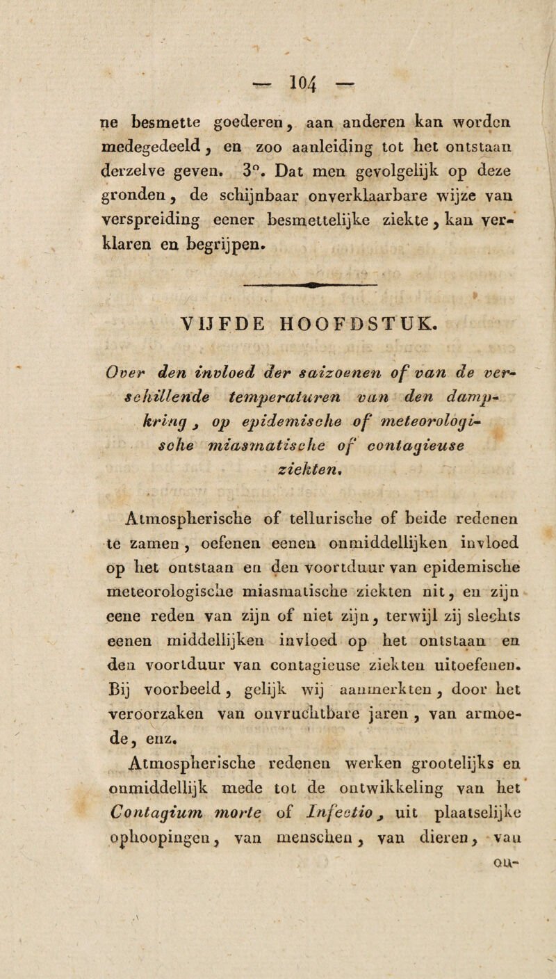 ne besmette goederen, aan anderen kan worden medegedeeld, en zoo aanleiding tot het ontstaan derzelve geven. 3°. Dat men gevolgelijk op deze gronden, de schijnbaar onverklaarbare wijze van verspreiding eener besmettelijke ziekte, kan ver¬ klaren en begrijpen. VIJFDE HOOFDSTUK. Over den invloed der saizoenen of van de ver¬ schillende temperaturen van den damp¬ kring j op epidemische of meteorologi¬ sche miasmatische of contagieuse ziekten. Atmospherische of tellurische of beide redenen te zamen , oefenen eenen onmiddellijken invloed op het ontstaan en den voortduur van epidemische meteorologische miasmatische ziekten nit, en zijn eene reden van zijn of niet zijn, terwijl zij slechts eenen middellijken invloed op het ontstaan en den voorlduur van contagieuse ziekten uitoefenen. Bij voorbeeld, gelijk wij aanmerkten, door het veroorzaken van onvruchtbare jaren , van armoe¬ de, enz. Atmospherische redenen werken grootelijks en onmiddellijk mede tot de ontwikkeling van het Contagium morte of Infectio, uit plaatselijke ophoopingeu, van menscheu, van dieren, van ou-