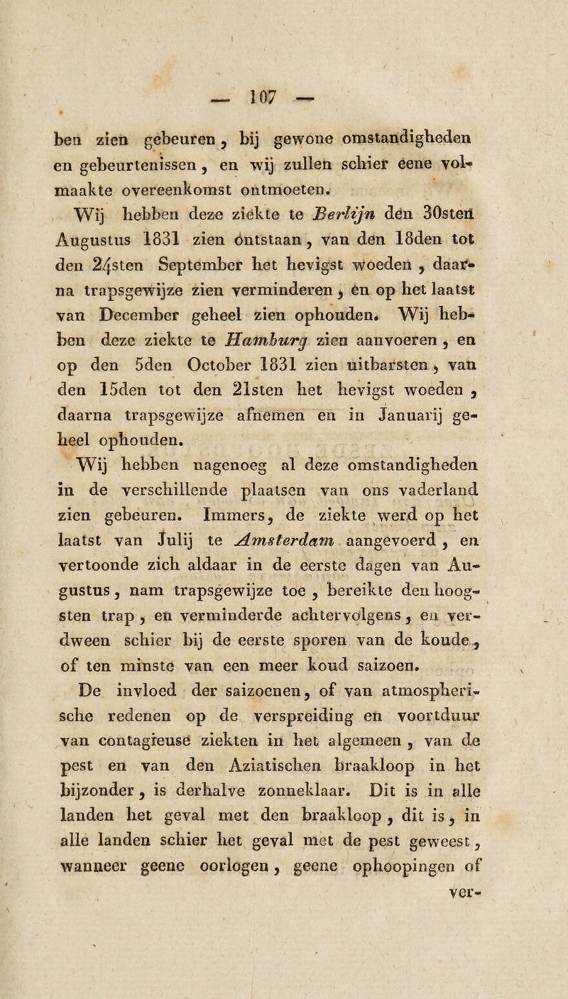 ben zien gebeuren, bij gewone omstandigheden en gebeurtenissen , en wij zullen schier eene vol¬ maakte overeenkomst ontmoeten. Wij hebben deze ziekte te Berlijn den 30steii Augustus 1831 zien ontstaan, van den 18den tot den 24sten September het hevigst woeden , daar¬ na trapsgewijze zien verminderen , en op het laatst van December geheel zien ophouden. Wij heb¬ ben deze ziekte te Hamburg zien aanvoeren , en op den 5den October 1831 zien uitbarsten , van den 15den tot den 21sten het hevigst woeden , daarna trapsgewijze afnemen en in Januari) ge¬ heel ophouden. Wij hebben nagenoeg al deze omstandigheden in de verschillende plaatsen van ons vaderland zien gebeuren. Immers, de ziekte werd op het laatst van Julij te Amsterdam aangevoerd , en vertoonde zich aldaar in de eerste dagen van Au¬ gustus , nam trapsgewijze toe , bereikte den hoog- sten trap , en verminderde achter volgens, en ver¬ dween schier bij de eerste sporen van de koude , of ten minste van een meer koud saizoen. De invloed der saizoenen, of van atmospheri- sche redenen op de verspreiding en voortduur van contagreusé ziekten in het algemeen 5 van de pest en van den Aziatischen braakloop in het bijzonder , is derhalve zonneklaar. Dit is in alle landen het geval met den braakloop , dit is, in alle landen schier het geval met de pest geweest, wanneer geene oorlogen, geene ophoopingen of ver-