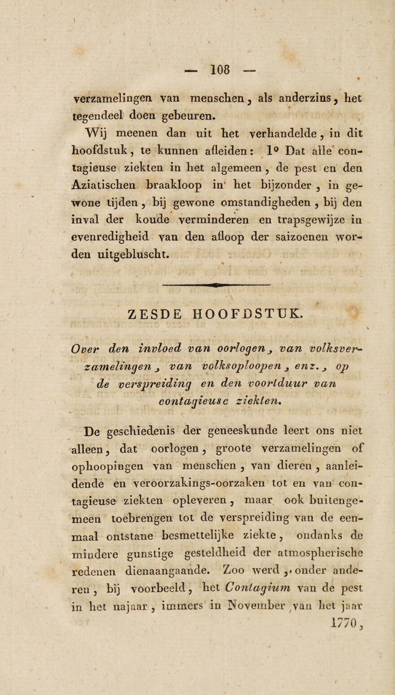 verzamelingen van menschen , als anderzins, het tegendeel doen gebeuren. Wij meenen dan uit het verhandelde, in dit hoofdstuk, te kunnen afleiden: 1° Dat alle con- tagieuse ziekten in het algemeen, de pest en den Aziatischen braakloop in het bijzonder , in ge¬ wone lijden, bij gewone omstandigheden , bij den inval der koude verminderen en trapsgewijze in evenredigheid Yan den afloop der saizoenen wor¬ den uitgebluscht. ZESDE HOOFDSTUK. Over den invloed van oorlogen ^ van volksver¬ zamelingen j van volksoploopen j enz. j op de verspreiding en den voortduur van contagieuse ziekten. De geschiedenis der geneeskunde leert ons niet alleen, dat oorlogen, groote verzamelingen of ophoopingen van menschen , van dieren , aanlei¬ dende en veroorzakings-oorzaken tot en van eon- tagieuse ziekten opleveren, maar ook buitenge¬ meen toebrengen tot de verspreiding van de een¬ maal ontstane besmettelijke ziekte, ondanks de mindere gunstige gesteldheid der atmospherisclle redenen dienaangaande. Zoo werd,# onder ande¬ ren, bij voorbeeld, het Contagium van de pest in het najaar , immers in November van het jaar 1770,