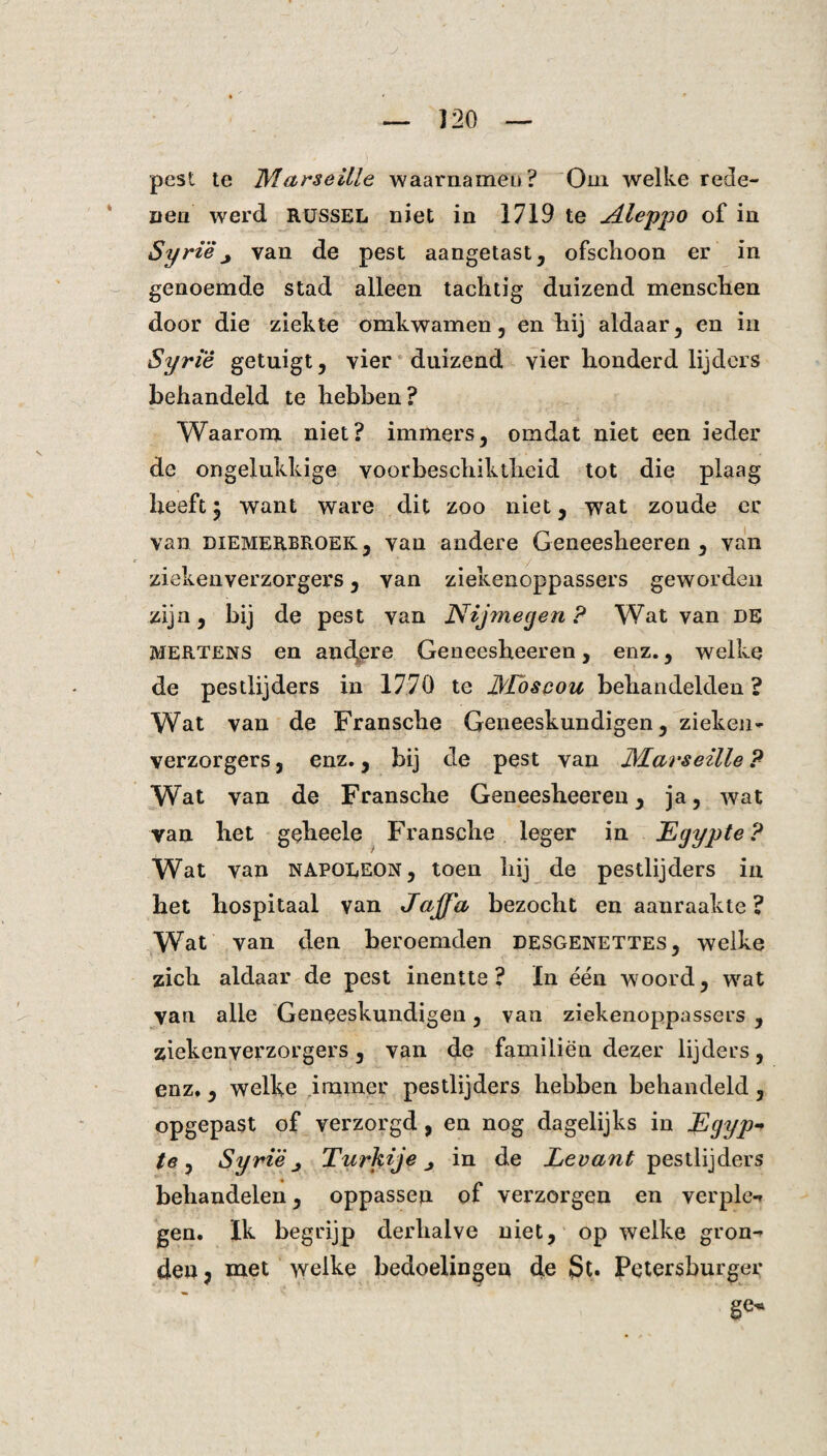 pest te Marseitle waarnamen? Om welke rede¬ nen werd RUSSEL niet in 1719 te Aleppo of in Syrië ^ van de pest aangetast, ofschoon er in genoemde stad alleen tachtig duizend menschen door die ziekte omkwamen, en hij aldaar, en in Syrië getuigt, vier duizend vier honderd lijders behandeld te hebben? Waarom niet? immers, omdat niet een ieder de ongelukkige voorbeschiktheid tot die plaag heeft; want ware dit zoo niet, wat zoude er Van. DIEMERBROEK, van andere Geneesheeren , van / ziekenverzorgers, van ziekenoppassers geworden zijn, bij de pest van Nijmegen? Wat van DE MERTENS en andere Geneesheeren, enz., welke de pestlijders in 1770 te dLbscou behandelden? Wat van de Fransche Geneeskundigen, zieken¬ verzorgers , enz., bij de pest van JYLarseille ? Wat van de Fransche Geneesheeren, ja, wat van het geheele Fransche leger in Egypte? Wat van napoleon, toen hij de pestlijders in het hospitaal van Jaffa bezocht en aanraakte? Wat van den beroemden desgenettes, welke zich aldaar de pest inentte? In één woord, wat yan alle Geneeskundigen, van ziekenoppassers , ziekenverzorgers, van de familiën dezer lijders, enz., welke .immer pestlijders hebben behandeld, opgepast of verzorgd, en nog dagelijks in Egyp¬ te, Syrië, Turkije j in de Levant pestlijders « . behandelen, oppassen of verzorgen en verplet gen. Ik begrijp derhalve niet, op welke gron^ den? met welke bedoelingen de Petersburger