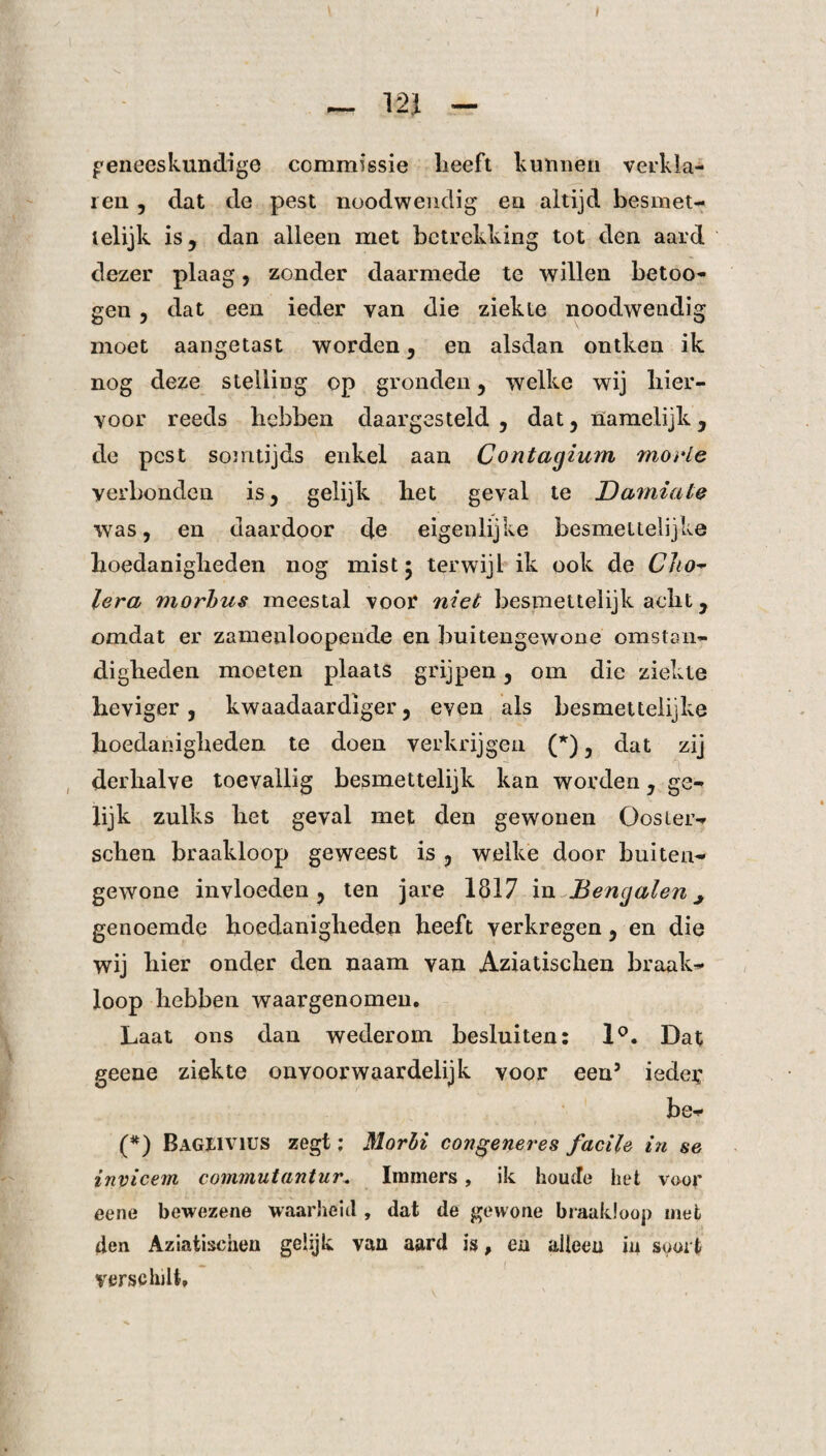 — 12J - geneeskundige commissie lieeft kunnen verkla¬ ren , dat de pest noodwendig en altijd besmet- ielijk is, dan alleen met betrekking tot den aard dezer plaag, zonder daarmede te willen betoo- gen , dat een ieder van die ziekte noodwendig moet aangetast worden, en alsdan ontken ik nog deze stelling op gronden, welke wij hier¬ voor reeds bebben daargesteld , dat, namelijk , de pest somtijds enkel aan Contagium morle verbonden is, gelijk het geval te Damiate was, en daardoor de eigenlijke besmeitelijke hoedanigheden nog mist • terwijl ik ook de Cho¬ lera morbus meestal voor niet besmettelijk acht, omdat er zamenloopende en buitengewone omstan¬ digheden moeten plaats grijpen, om die ziekte heviger , kwaadaardiger, even als besmetteiijke hoedanigheden te doen verkrijgen (*), dat zij derhalve toevallig besmettelijk kan worden, ge¬ lijk zulks het geval met den gewonen Oosier- schen braakloop geweest is , welke door buiten¬ gewone invloeden, ten jare 1817 in Bengalen ^ genoemde hoedanigheden heeft verkregen, en die wij hier onder den naam van Aziatischen braak¬ loop hebben waargenomen. Laat ons dan wederom besluiten: 1°. Dat geene ziekte onvoorwaardelijk voor een5 iedei; be- (*) Bageivius zegt: Morbi congeneres facile in se invicem commutantur. Immers, ik houcte het voor eene bewezene waarheid , dat de gewone braakloop met den Aziatischen gelijk van aard is, en alleen in soort verschilt.