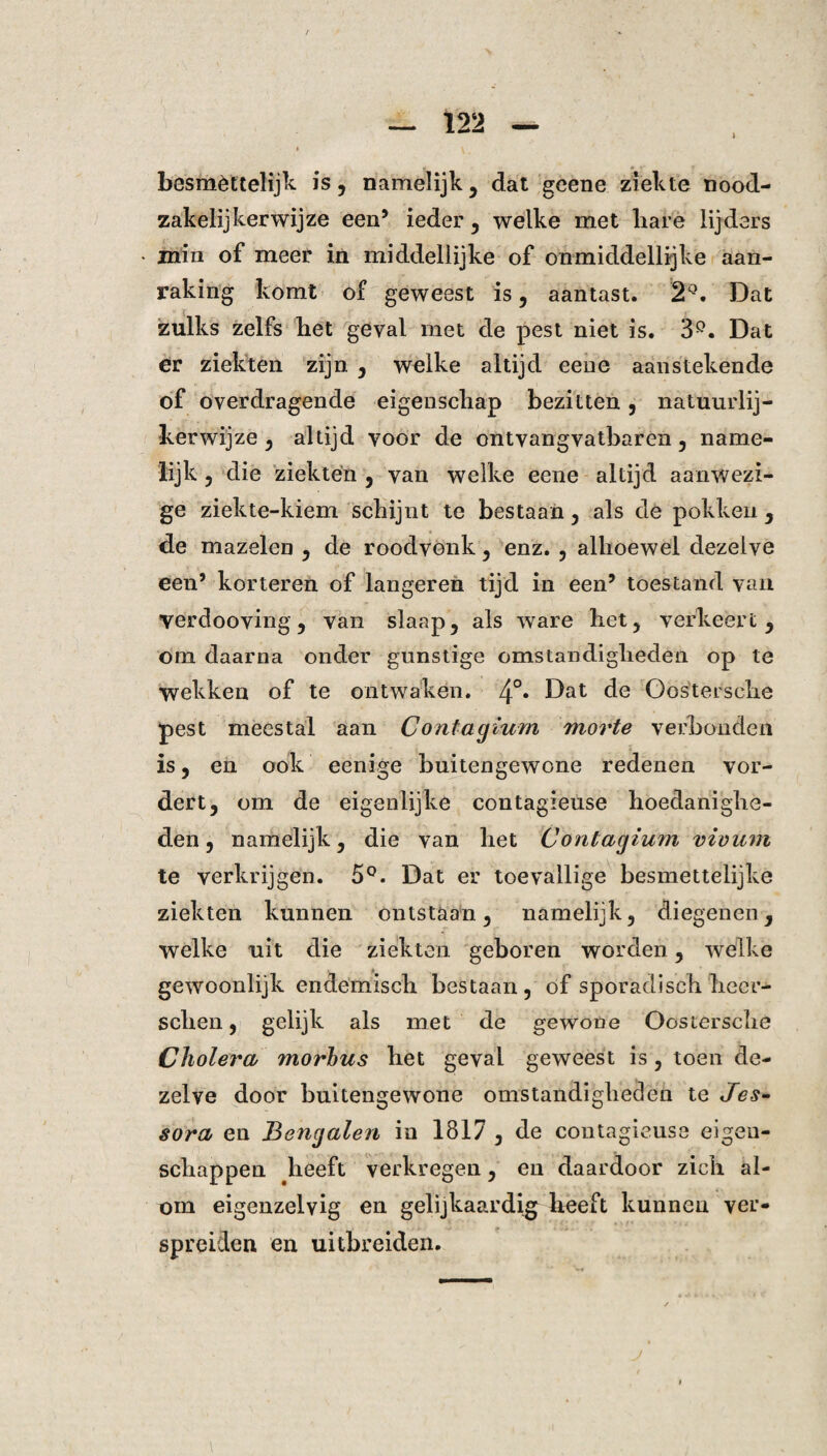 besmèttelijk is, namelijk, dat geene ziekte nood¬ zakelijkerwijze een5 ieder, welke met hare lijders min of meer in middellijke of onmiddellijke aan¬ raking komt of geweest is, aantast. 2Q. Dat zulks zelfs het geval met de pest niet is. 3Q. Dat er ziekten zijn , welke altijd eene aanstekende of overdragende eigenschap bezitten, natuurlij¬ kerwijze , altijd voor de ontvangvatbaren, name¬ lijk , die ziekten , van welke eene altijd aanwezi¬ ge ziekte-kiem schijnt te bestaan, als de pokken , de mazelen , de roodvonk, enz. , alhoewel dezelve een’ korteren of langeren tijd in een’ toestand van verdooving, van slaap, als ware het, verkeert, om daarna onder gunstige omstandigheden op te wekken of te ontwaken. 4°* ^at de Oosterscke pest meestal aan Contagium movte verhouden is, en ook eenige buitengewone redenen vor¬ dert, om de eigenlijke contagieuse hoedanighe¬ den, namelijk, die van het Contagium vivum te verkrijgen. 5°. Dat er toevallige besmettelijke ziekten kunnen ontstaan, namelijk, diegenen, welke uit die ziekten geboren worden, welke gewoonlijk endemisch bestaan, of sporadisch heer- schen, gelijk als met de gewone Oostersche Cholera ?norbus het geval geweest is, toen de¬ zelve door buitengewone omstandigheden te Jes- sora en Bengalen in 1817 , de contagieuse eigen¬ schappen heeft verkregen, en daardoor zich al¬ om eigenzelvig en gelijkaardig heeft kunnen ver¬ spreiden en uitbreiden.