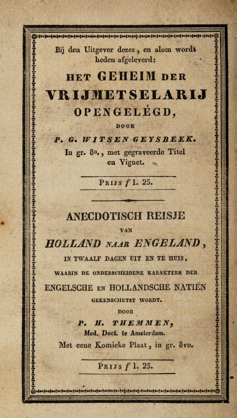 f 8 «* o 2. f S. & © f f f f I Bij den Uitgever dezes 3 en alom wordt heden afgeleverd: HET GEHEIM DER VRIJMETSELARIJ OPENGELÉGD, DOOR P. G. 1VÏTSEN GEYSBEEK. In gr. 8°.j met gegraveerde Titel en Vignet. I i 8 tt f T ■S» I £ I I I 2. t I l I * Prijs ƒ1. 25. ANECDOTISCH REISJE VAN HOLLAND naar ENGELAND, IN TWAALF DAGEN DIT EN TE HUIS, WAARIN DE ONDERSCHEIDENE KARAKTERS DER ENGELSCHE en HOLLANDSCHE NATIËN GEKENSCHETST WORDT. DOOR P. ff. THEM MEN) Med. Doet. te Amsterdam. Met eene Komieke Plaat, in gr. 8vo. Prijs ƒ 1. 25. 8 « 8 O P « £ o © 0 « ö • W» O « © 9 «> l o O 8 O 8 8 9 U £ 8 P ♦ % W O • • O ^.0#«().t(|#«()«e(l*ef«*C.e()e80.«C*.0»e0*eC.e0.ef*Q80.of).Q«>0««|).e0.oC«>c0.e0.e>0«f0.»0.ef|.e0..t.ef.^||