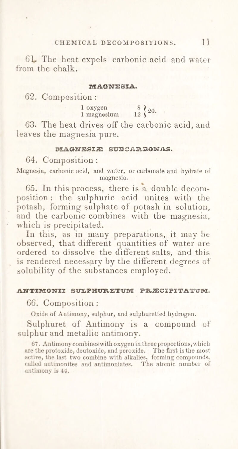 Marrubium. Marrubium Vulgare, or White Horehound. Cl. 14, ord. 1, Didynamia Gymospermia. Indigenous. Use.—Tonic and diuretic, given in coughs, asthma, <fcc. Dose.—9j. to 3ss. Mastichb. Mastich is the exudation from the trunk and branches of the Pistachia Lentiscus, a native of Spain and the Grecian Islands. Use.—Astringent and diuretic, given in gleets and leueorrhoea. Dose.—Gr. x. to 3ss. Mentha Piperita. Peppermint, Mentha Piperita. Indigenous. Cl. 14, ord. 1, Didynamia Gymnospermia. Use.—Carminative. Dose.—Gr. x. to 3j. Prep.—Aqua Mentha pip:, Oleum Mentha pip'., Spiritus Mentha pip. Mentha Viridis. Spearmint. Dose.—Doses and preparations as peppermint. Menyanthes. The leaves of the Menyanthes Trifoliata, or Buck* bean. Indigenous. Cl. 5, ord. 1, Pentandria Mono- gynia. Use.—Tonic and purgative, given in gout, rheuma¬ tism, and intermittents. Dose.—3ss. to 3j., or in infusion. Mezerei Cortex. The bark of the Daphne Mezereum, a native ot North Europe. Cl. 8, ord. 1, Octandria Monogynia. Use.-*— Diaphoretic and stimulant, given in chronic rheumatism and cutaneous diseases. Dose.—Gr. ij. to gr. x. Prep.—Decoctum Mezerei, Decoetum Sarsaparilla comp. Mori Baccx.. The fruit of the Morus Nigra, a native of Persia and Italy. Use.— Refrigerant and laxative. Prep.—Syrupus Mori. Mobch US. Musk is found in a bag situated between the navel