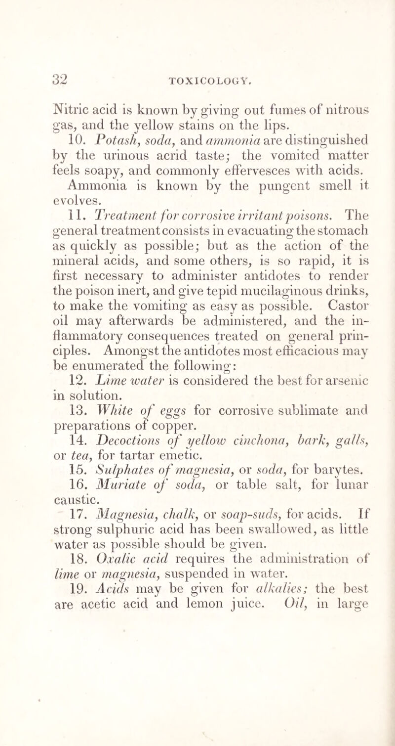 into contact with the pituitary membrane, excite a discharge from the nose. 33. The principal are tobacco, white hellebore, asarabacca, and euphorbium. ESCHAROTICS, 34. Are substances which erode and destroy the parts to which they are applied. 35. The principal are potash, nitrate of silver, mineral acids, sulphate of copper, and muriate of antimony. EXPECTORANTS, 36. Are substances which excite a discharge of mucus from the lining membrane of the trachea and lungs. 37. The principal expectorants are antimonials, ipecacuanha, squills, digitalis, tobacco, ammoniacum, and the balsams. LITHONTRIPTICS, 38. Are substances which are considered to dissolve urinary calculi. 39. They are soda, potash, lime, magnesia, and some of the acids. NARCOTICS, 40. Are medicines which induce sleep, and ge¬ nerally alleviate pain, some by a stimulant action, and others by effects directly sedative.