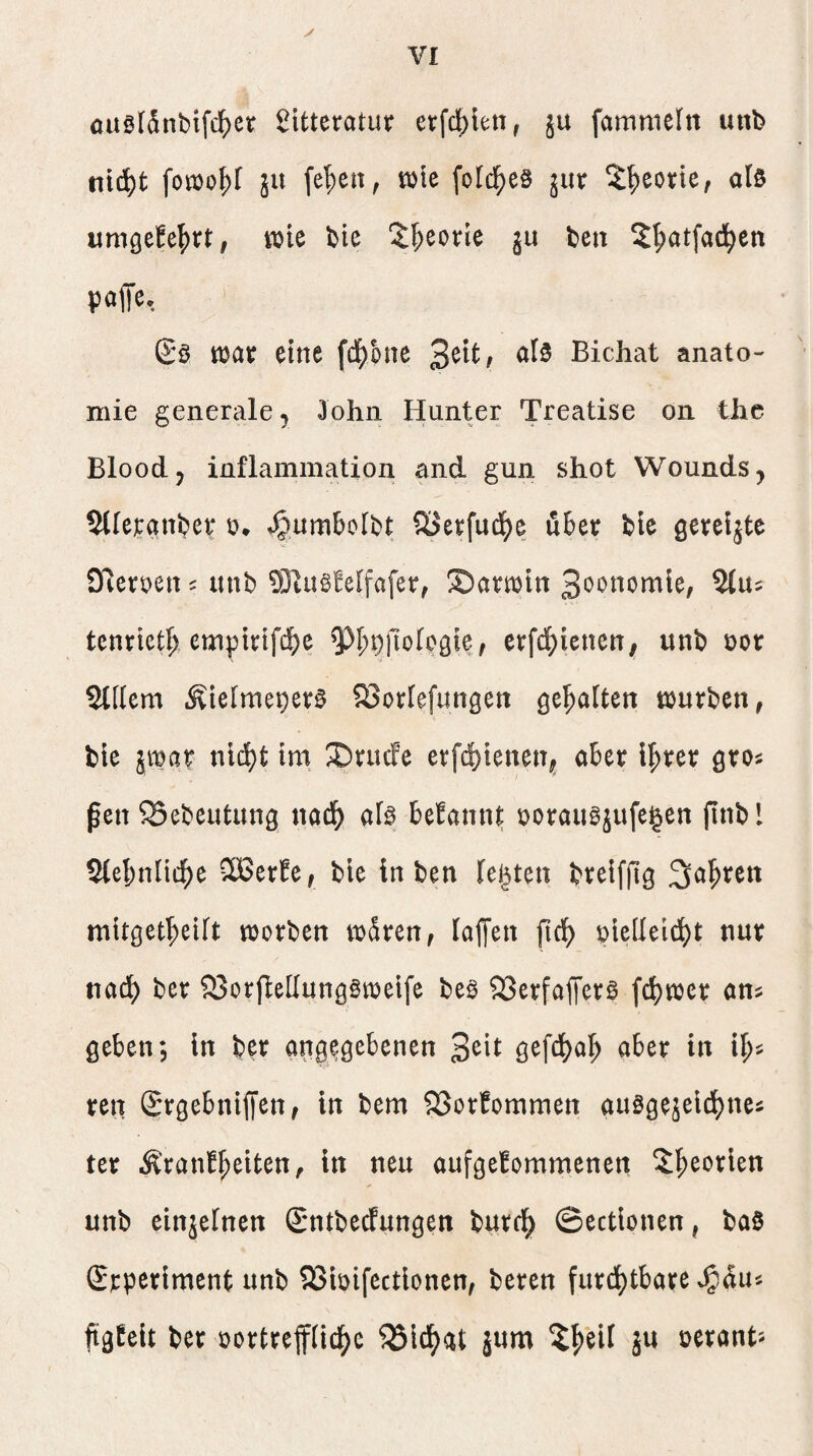auglSnbifc^ct ßitteratur erfdbien, ju fammeln unb nid^t fotüo^r ju fe^en, tülc [old^eö jur 3:^corte, als umgefel^rt, tok bie 3:^eorie ju bcn S^atfad^en paiTe, Sö tbav eine (d^onc al0 Bichat anato- mie generale 5 John Hunter Treatise on the Bloodj inflammation and gun shot Wounds, 5lle]canber o* ^umbolbt CöetfudEje über ble öereljte SReroen ^ lutb 931u§!elfa[er, Sarmtn 3oonomle, tcnriet^ emptrtfcbe 5^I;t)|lofpöie, erfd^ienett, unb üor Slllem Äielmeper^ SJorlefungen gehalten trurben, ble jmar n\ä)t Im ^nufe erfd)lenen^ ober i!^rer gros ßen 5Bebeutung nod^ ofe begannt borougjufe^en finbl 5(ebnlldE)e 5Berfe, bie in ben festen breiffig Sauren mltget^eUt worben wären, Io{[en f\ä) pielleld^t nur nocl) ber S3orfle[Iung§welfe beö SSerfolTctö fdj)wcr ons geben; ln ber angegebenen Seit gefci)al; ober in i^^ ren Stgebniffen, in bem 23or!ommen ouögeäeldfjnes ter Äranb^eiten, in neu oufgebommenen i^eorien unb einjefnen (Sntbecfungen burcl^ ©ectionen, ba0 (Srperlment unb QSioifectlonen, bereu furd[)tbare Jgdu« ftgbelt ber oortrefftid^c ^IdE^at jum jU nerant'-