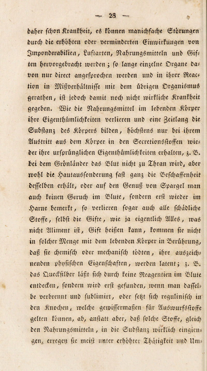 fdfjon fonnen manicf)fad^e ^tbmttgen ^urc{) bte ev^)h^)tm ober V)erminbeden (^mrutrfün^en x>on Smponberabitten, ?ufharten, ^fla^rung^mitteln unb ien l^ei^i^orgebraclf^t «werben; fo tan^e einzelne Organe ba^ i)on nur birect angefprodjcn njerben unb in t^rcr S^leac^ Uon tn 3D?tfner^dlini|Tc mit bem übrigen OrganBmuö gerätsen, ijl iebo(^ bamit no^ nidfjt mirfUdje ^ranf^eit gegeben, S[ßie bie 5^a^rung^mittel im lebenben «Körper i^re ^igent^ümUd&feiten \)erlieren unb eine geitlang bie ©ubflgn^ be^ ^orper^ bilben, bi^cf)jlenö nur bei i^rem Sluötritt au^ bem .^prper in ben ©ecretion^jloffen mie^ ber i^re urfprünglicf)en ^igentbümli(i}feiten erbaltcn, bei bem ©rbnidnber ba^ ^^lut nidf)t ^u X^tun mirb^ aber n)ol^l bie ^autau^fonberung fajl gan^ bie ^^efcbaffen^eit bejfelben erhalt; ober auf ben ©enuf non Spargel man aucf) feinen @erudb im ^lute, fonbern erjl mieber im ,^arne bemerft, fo verlieren fogar audi) alle fcbablic^e 0toffe, felbjl bie @ifte, mie ja eigentUcb 2llleö, maö nid)t ^liment ijl/, ®ift beigen fann, fommen fie nid)t in foldber 3D?enge mit bem lebenben Körper in Berührung, baf fie cl)emif($ ober medfjanifcl) tobten, i^re au^^eic^j* nenben pbpfifcb^n ^igenfd&aften, werben latent^ p ba^ Ouecffilber Idft ficb burcb feine 0^eagentien im ^lute entbecfen, fonbern wirb erjl gefunben, wenn man bajfel> be oerbrennt unb fublimirt, ober fel^t ficb regulinifcb in ben .^nocben,. weldbe gewiffermafen für ^Hu^wurföüoffe gelten fbnnen, ab, anflatt aber, baf folc^e @toffc, gleid) ben 9*labrung^mitteln , in bie 0ub|tan^ wirflidf) eingicuj; gen,, erregen fie mcift unter erbbf)ter Xbdtigfert unb Um?