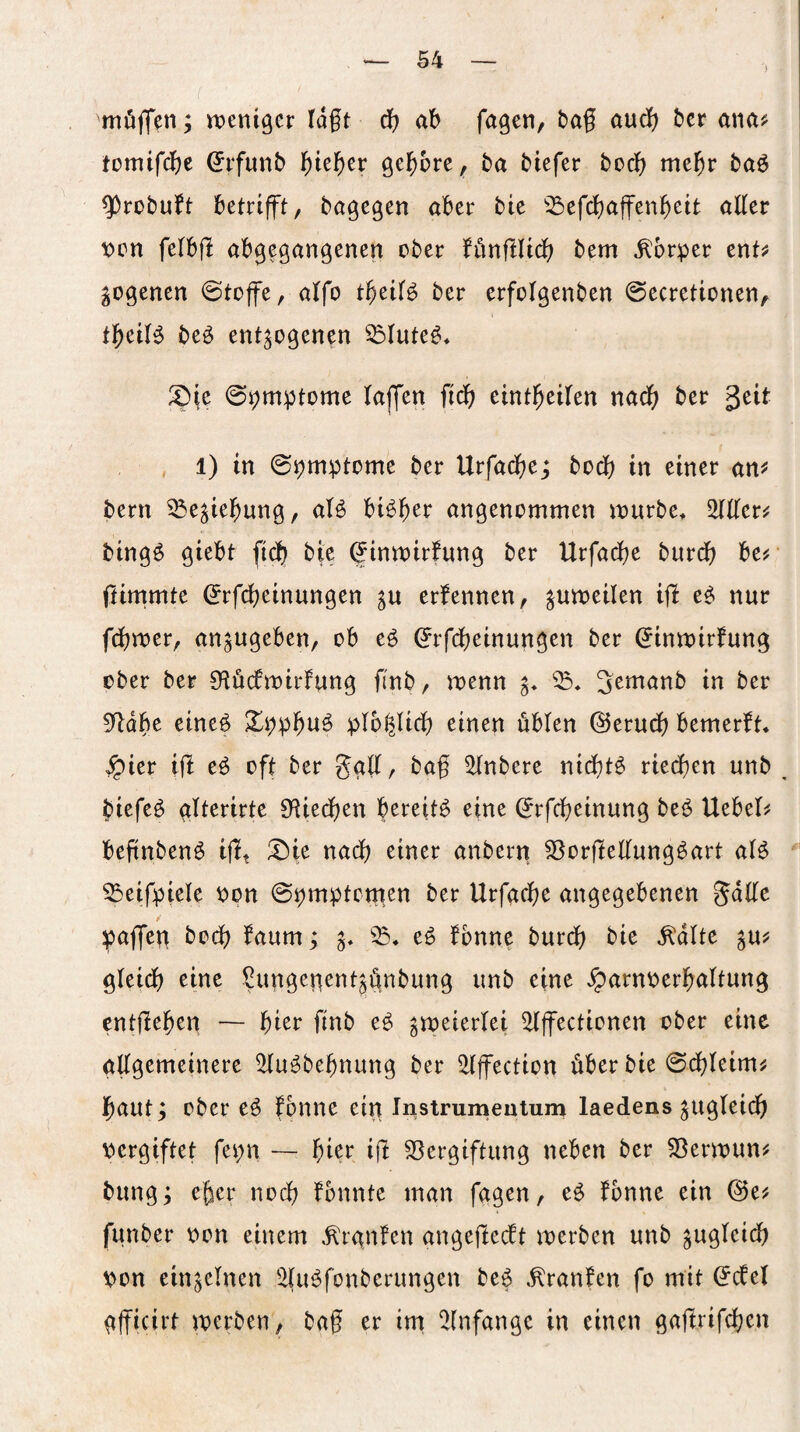 möffen; weniger lagt d) ag fagen, bag audg ber anaj; tomifdfje ^rfunb l^iel^er gel^ore^ ba biefer bocg megr baö ^robuft betrifft, bagegen aber bie ^2)efd)affengeit aller \)en felbg abgegangenen ober fönglid; bem .Körper ent^ ^ogenen @toffe, alfo t^eil^ ber crfolgenben ©ecretionen, tl^eilg beö entzogenen ^lute^* ^Die ©pmptome lajfen ficg eintgeilen nad() ber ^üt . ■ , 1) in ©pmptome ber Urfadfjej bodg in einer an^ bern ^e^iel^ung, aß bßl^er angenommen wurbCt 5^ller^ bing^ giebt fiel) bie ^inwirfung ber Urfadbe burdg be^- ftirnrnte (Jrfegeinungen zu ernennen, zuujeilen ig e^ nur fcl)wer, anzugeben, ob eö (Jrfebeinungen ber ^inwirfung ober ber Olödtwirlung finb, wenn z* 3emanb in ber 0^dbe cineg 3[^pp^u^ plbl^licg einen üblen @erudj) bemerft« ^ier ig eü oft ber gall, bag ^nbere nicl)t^ rieegen unb ^ biefeö glterirte 0^iedt)en bereite eine (jrfegeinung beö liebele begnbenö igt uacb einer anbern ^orgeKung^art aß ^eifpiele oon ©pmptemen ber Urfadf^e angegebenen Jage pagferi bodb faum; z* fbnne bureg bie .Kalte zuj^ gleidg eine Sungenentzgnbung unb eine Jparnoerbaltung entgegen — gier finb eg zu)eierlei ^gectionen ober eine aggemeinere ^ugbegnung ber ^Igection über bie ©dgleim^ gautz ober eg fonne ein Instrumeutum laedens zugleidg pergiftet fepn — gier ig S3ergiftung neben ber 58erwun# bungz noeg fbnnte man fggen, eg fbnne ein @e? funber oon einem .Krgnfen angegeeft werben unb zugleidg pon einzelnen '2lugfonberungen beg .Kranfen fo mit ^cfel ggicirt werben, bag er im 2(nfangc in einen gagrifegen