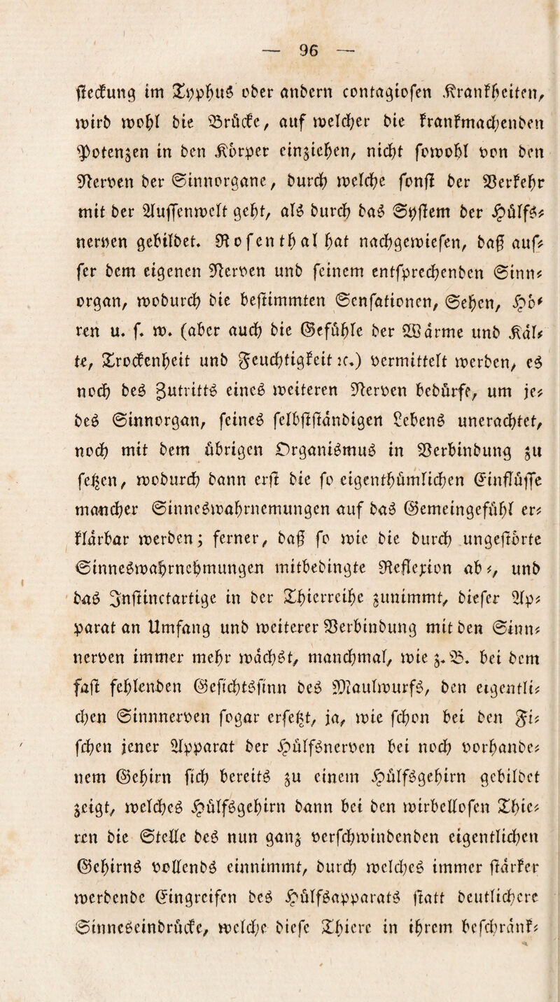 flecfung tm ober anbern conta^lofen .^rönfbetffiv ivirb bte 33röcfc, auf meld^er bic franfmarf;cnbcit ^otengen in ben .Körper cin^ic^en/ nieJ^t ppu ben 5^er\?en ber ©inuprgane, burd) n)dd}c fcnfl ber SBerfel^r mit ber ^uffenmclt gc^t, aß burd? ba^ 0pflem ber nennen gebifbet O^ofent^al ^at naebgemiefen, bag auf? fer bem eigenen 5^ert^en unb feinem entfpreebenben 0inn^ Organ, moburd? bie beftimmten ©enfationen, 0eben, Spb* reu m f* m» (aber aud? bie ©eföb^e ber 25]arme unb te, Xrocbcnl^eit unb geudbtig^eit k,) oermitteft merben, noch be^ gutritt^ eine^ weiteren 9^eroen beburfe, um jej; beö 0innorgan, feineö felbjtffdnbigen Sebent unerad)tet, noch mit bem übrigen CrganBmuö in 25erbinbung gu fe,^en, mobureb bann erfi bie fo eigentbürnticben (?inflüije mancher 0inne^mabrnemungen auf ba^ ©emeingeffibt er^ Hdrbar merben; ferner, bag fc mie bie bureb ungejtortc 0inne$mabrnebmimgen mitbebingte 9tefle;:ion ab^, unb baö Snl^inctartige in ber Zb)mxdb)t gunimmt, biefer parat an Umfang unb weiterer 25erbinbung mit ben ©inn^ nerpen immer mehr mdeb^t, mancbmal, mie^.^^, bei bem fajl feblenben ©eftebtj^finn be^ JDtauImurf^, ben ergentli# eben ©innneroen fogar erfe^t, ja, mie febon bei ben gi? fd)en jener 2(pparat ber ^pülf^nerpen bei noch Porbanbe^ nem ©ebirn ficb bereite ^u einem ^ülf^gebirn gebitbet jeigt, ipeicbeö J^ülf^gebim bann bei ben mirbedofen Xt)U'^ reu bie ©tede beö nun gan^ perfebminbenben eigentlidben ©ebirnö Podenbö einnimmt, bureb mcld^eö immer merbenbe Eingreifen be^ ^ülföapparat^ ftatt beutlicbcrc ©innc6einbrücfe, tt)cld;e biefe Xbicre in ihrem bcfd;rdnf?