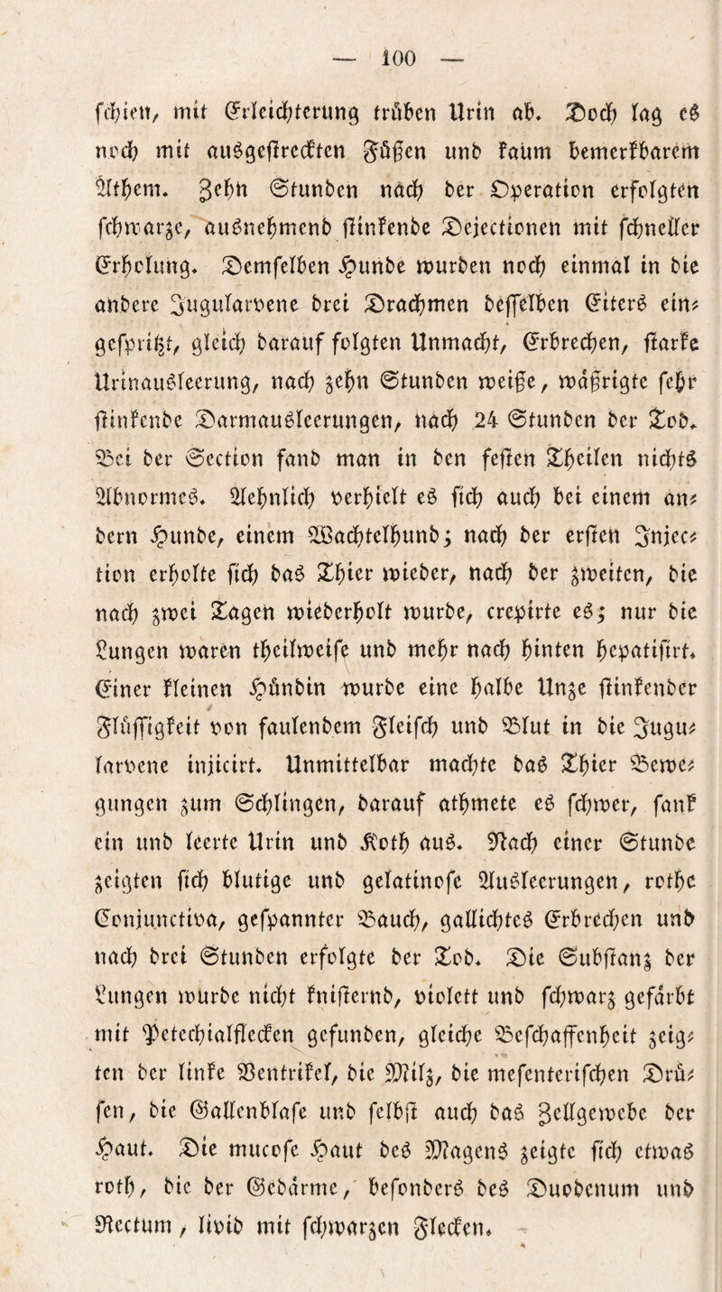 ioo — fcfjiett/ mit (Jrleidfjtcnmg tröl^en Urin 0I&, T^cä) ncd? mit au^geflredten göfcn unb faiim bemerfbarem Jit^cm. ge^ti @tunben näd) ber Operation erfolgten fc^)mar^e, auöne^menb flinfenbc ^ejectionen mit fdfjnetler ^r^olung* lOemfelben ^unbe mürben nod) einmal in bie anbere Sn^tilarpene brei I>rad)men bejfelben ^tter^ ein^ * gefpri^t^ gletd; barauf folgten Unmad)t, (^rbredijen, flarfc Urinau^leerung, nad; ^el^n ©tunben meife, mdfrigte fe^r flinlenbe ^Darmauöleerungen, nad) 24 0tunben ber Xob. 5Dct ber 0ection fanb man in ben feflen X^eilen nid)t$ 2lbnormeö, 2lel^nlicl) perl^ielt eß fidf) audf) bei einem aw bern Jpunbe, einem 50Bad)tel^unb; nad) ber erfien Snjeci^ tion erholte fidf) baö X^ier mieber, nad) ber ^meiten, bie nad) ^mei Xagen mieberl^olt mürbe, crepirte eö; nur bic Zungen maren t^eilmeife imb me^r nad) leinten i^epatifirt* (Jiner fleinen ^ünbin würbe eine l^albe Un^e tlinfenber Slujfigfeit pon faulenbem gleifd) unb ^lut in bie ^ugu^^ larPene iniicirt Unmittelbar mad^te baö ^^ier ^eme? gimgen ^um 0d)ltngen, barauf at^mete eö fd)mer, fanf ein unb leerte Urin unb ,ftot^ au^« 5^ad) einer 0tunbe geigten fiel) blutige unb gelatinofe 2lu^leerungen, rotbe (Jonjunctipa, gefpannter ^^aucl), gallid)leö ^rbred)en unb nach brei 0tunben erfolgte ber ^ob* !Oie 0ubftan| ber Zungen mürbe nicht fnifiernb, piolett unb fd;mar^ gefärbt .mit 'iVtecbtalfleden gefunben, gleiche ^^efd)affenheit ^eig? t ten ber linfe 23entrifel, bie bie mefenterifchen !Ord^ fen, bie ©allenblafe unb felbjl auch baö gellgemcbe ber ^aut, iOie mucofe ^auf beö 3}?agen$ f^d) etma^ roth, bie ber ©ebdrme, befonber^ be^ ^Duobenum unb SHectum / Itpib mit fd;mar^cn gledem