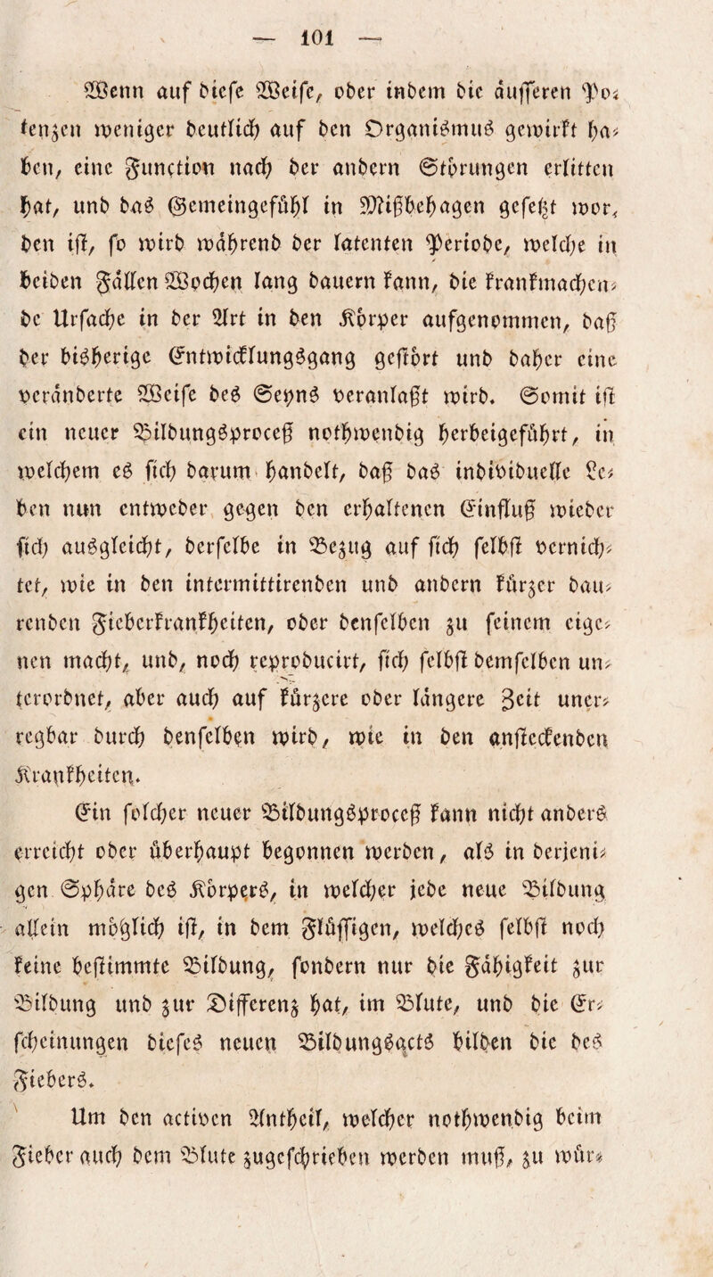 5[Öcnn auf btcfc SÖöetfe/ ober inbem bic dufferen ^en^cn iDenißer beutUdf? auf ben Drgaiü^muö gcvoirft t)a^' Ibcn, eine gunetton nadf) ber anbern ©tprun^en erlitten l^at, unb ba^ ©emeingefö^^ in ^^ißbel^agen gefe^^t toor, ben ift^ fo ivirb tDd^renb ber latenten ^eriobe/ melcbe in / beiben SSBodben lang bauern lann, bie franfmacben^ bc Urfacbe in ber ^rt in ben ^pr:per aufgenommen, baß ber bi^b^rige ^nüDicflungögang geftprt unb baber eine \)erdnbertc 5Beife be^ 0et)n^ veranlaßt tt)irb, 0omit iß ein neuer ^ilbungöproceß notbinenbig b^J^beigeföbrt, in loelcbem cö fieß bgrum* b^nbelt, baß baö inbibibueße ^e^ ben nun enttveber gegen ben erbaltencn d'inßuß toieber fid) au^gleicßt, berfelbe in ^e^ug auf fidb felbß bernid;^ tet/ inie in ben intermittirenben unb anbern fur^er bau- renben jieberfranfb^if^n, ober bcnfelbcn ju feinem eige¬ nen maeßt,^ unb^ nodß reprobucirt, fieß felbß bemfelben un> tcrorbneti, aber aueß auf fördere ober längere geit uncr? regbar bureß benfelb^n mirb/ n?ie in ben anßecbenbcn jtranfßeitcn* (?in folcßer neuer ^ilbung^proceß fann nidßt anberg erreießt ober überßaupt begonnen merben, aB in berjeni^ gen 0bßdre beö ^brpe,r^/ in melcßer jebe neue ^^ilbung aßein mb^glicß iß, in bem Slöffigen, meldßeö felbß nod> feine beßimmte Gilbung, fonbern nur ßie gdßigfeit ^ur 'Gilbung unb ^ur ^öißeren^ ßat, im ^lute^ unb bie ^r> feßeinungen biefeg neuen ^ilbung^gctö bilben bie be$ gieberö* Um ben actioen 2(ntßeil, meldßer notßmenbig beim gieberaud;; bem ^5lutc ^ugefeßrieben merben muß^ su