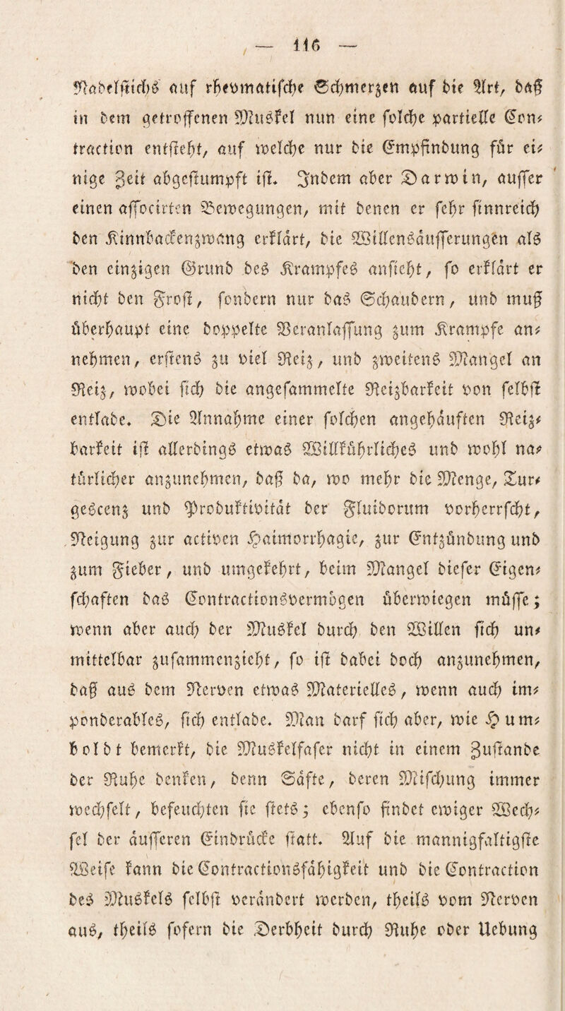 / <^af rfie\>mötifc!)e ®rf)mer5ea öuf Me tlrt, bdf tn Mm (^eü’pfcne« !9?u^fel nun eme foldfje partielle (Jen# tractien entließ/ nuf tioeld^c nur bic ^mpftnbung för ei# nige geit abgcflumpft ifi* Snbem aber Karmin, aujTer einen affocirten ^^emegun^en, mit benen er fcM ftnnreid) ben .^innbaccen^reang erfidrt, bie ^illen^dufierttng'en ’ben einzigen (SJrunb beö Ä'rampfeö anfieMr fo erffdrt er nicht ben grojl, fonbern nur ba^ ©chaubern, unb muf überhaupt eine beppelte S^erantaffung ^um .Krampfe an# nehmen, erftenö ^u piel unb ^meiten^ SJtangel an 0^e4, mebei fich bie angefammelte O^ei^barfeit pon felbfl entlabe, ^ie Einnahme einer folchen angehduften 0^ei^# barfeit ifl allerbingö etma^ SBiKführlidhei^ unb mohl na# türlid)er angunehmen, ha% ba, me mehr bie ^enge, Xur# ge^cen^ unb ^robuftipitdt ber gluiboritm porherrfcht, !)leigung ^ur actipen Xpaimorrhagie, ^ur (Jnt^ünbung unb pm gieber, unb umgefehrt, beim 3}ZangeI biefer ^igen# fchaften baö ©entractionöpermbgen übermiegen müfje; ipenn aber auch ber 3}?u^fel burch ben SSBiÜen fich un# mittelbar ^ufammen^ieht, fo ifi babei hoch an^unehmen, baf auö bem 5^erpen etma^ ?!}?aterie((e^, menn auch im# penberabteö, [ich entlabe« SDian barf fich aber, mie ^ um# bcibt bemerkt, bie JQiu^felfafer nicht in einem guftanbe ber 8^uhe benfen, benn ©dfte, beren 2}Hfchung immer iped^felt, befeud^ten fie ftet^; ebenfo (inbet einiger ^ed)# fcl ber dujfcren (Jinbrüefe ftatt, ?ltuf bie mannigfattigjle ^etfe fann bie ^ontractionöfdhigfeit unb bie (Jontraction 3}iuöfelö fcibfi pcrdnbert merben, theif^ Pom 3^crPcn au^, theilö fpfern bie i^erbheit burch 9^uhe ober Uebung /