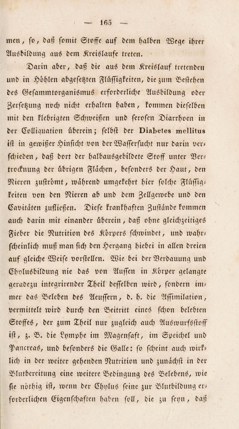 men, fo, bag fomtt auf bcm galben igrer ^u^btlbung auö bem .^rei^laufe treten* 'A^ann aber, bag bie au^ bem .^ret^tauf tretenben unb in ^bglen abgefe^ten glöfftgfeiten, bte^um ^^egegen beö ©efammtorganiömuö erfcrberltcbe ^lu^bitbung ober gcrfe^img nodg nicht erbalten b<iben, kommen biefelben mit ben ffebrigten ©dbroeigen unb ferofen !t)iarrboen in ber (^oKiquation überein; felbg ber Diabetes mellitus ig in gemiger ^inficbt oon ber ^Bagergidbt nur barin oer^ fcgieben, bag bort ber b^ttbau^gebilbete @toff unter ^er^; trccbnung ber übrigen gidcben, befonber^ ber «^aut, ben Spieren ^ugrbmt, rodgrenb umgefebrt f)in folcbe feiten ibon ben ^gieren ab unb bem geggemebe unb ben ^aoitdten ^ugiegen* l^iefe franfguften gugdnbe fommen audb barin mit einanber überein, bag ogne gleicg^eitigeö •gieber bie 5gutrition be^ ^br:per^ fcgminbet, unb roagr^ fdgeinticg mug man fidg ben «Hergang giebei in agen breien auf gleidge Sßeife tjorgegen* 5öie bei ber 55erbauung unb (Egotuübilbung nie ba^ oon klugen in di:brper gelangte gerabe^u integrirenber Xgeil bejfelben mirb, fonbern im^ mer baö ^^eleben beü Beugern, b. g* bie ^tjfimilation, übermittelt mirb burdg ben Beitritt eine^ fcgon belebten @toffe^, ber ^um ^Igeil nur aucg ^tu^rourfögog' lg, j* bie ?i?mpge im 5[}?agenfaft, im 6peicger unb g^ancrea^, unb befonberö bie @age: fo fcgeint aucg mir5 lieg in ber meiter gegenben ^gutrition unb ^und(^g in ber i^lutbercitung eine meitere ^ebingung beü ^elebenö, roic fie nbtgig ig, wenn ber ^gj;lu^ feine §ur ^Slutbilbung er^ forberlicgen (^igenfegaften gaben feg, bie ^u fci^n, bag