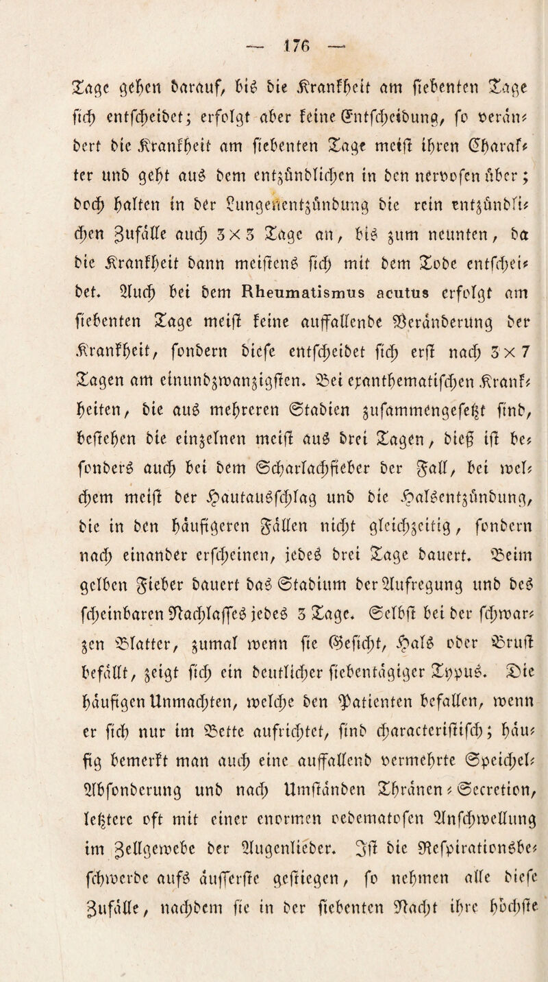 Xa^t ßel^cn herauf, t>ie .^ranf^eit am HeBentcti Xa^t fid) entf($eit>et; erfolgt aber feine 0itfd;eit)ung/ fo ^erdm^ bert bie .fxranfb^it am fiebenten Xage metjl i^ten ^b^^raff ter unb gc^t au^ bem ent^ünbfirl)en in ben nerviofcn über; bo(5 i^aften in ber ^ungenent^unbung bie rein ent^önbli^ c^en gufdffe au(5 3X5 ^age an, bi^ ^um neunten, ba bie ^ranff)eit bann meiften^ fid) mit bem Xobe entfcf;ei^ bet bei bem Rheumatismus acutus erfolgt am ftebenten ^age meijl feine auffatlenbe ^erdnberung ber .^danf^eit, fonbern biefe entfe^eibet fi(^ erff na(^ 5x7 Xagen am einunb^roan^igffen. ^^ei et:antbematifd;en .^ranf# i^eiten, bie au^ mehreren 0tabien ^ufammengefel^t ftnb, bejte^en bie einzelnen meiff auö brei ^agen, bieg ift be? fonber^ au($ bei bem ©d)arla(^geber ber gad, bei voth d)tm meijl ber ^autau^f(|)lag unb bie .^al^ent^imbung, bie in ben l^duggeren guden ni(|)t gleicg^citig, fonbern nad) einanber erfdjeinen, jebe^ brei ^age bauert '^eim gelben gieber bauert ba^ ©tabium ber^lufregung unb be^ fd)einbaren Sdac^laffe^ jebe^ 5 ^agc* @elbft bei ber fegroar? ^en ^^latter, ^umal menn fie C^eftc^t, ipaB ober ^ruff befdllt, ^eigt fieg ein beutli($er fiebentdgiger !l>ie bduggcnUnmad;ten, melc^e ben Patienten befallen, menn er fiel) nur im ^^ette aufriegtet, ftnb (^aracteriflifd;; gdu? ftg bemerft man aueg eine auffallenb r^ermegrte <B^cid)th ^(bfonberung unb nad; Umftdnben ^grdnen ^ 0ecretion, letztere oft mit einer enormen oebematofen ^nft^medung im gellgemebe ber ^ugenlieber, bie Dtefpirationöbe^ fegmerbe aufö du(]erf!e geftiegen, fo nebmen alle biefe gufdlle, nat^bem fie in ber fiebentcn 9dad;t ihre bbd)fte