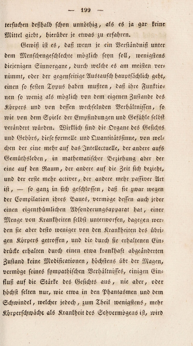 terfudfccn beg^atb fdf^on unnot^ig, (tU eö ja ^ar feine S[)?ittel giebt, l^ieröber je etwa^ erfaßten* kernig tg eö, bag n)enn je ein ^ergdnbnig unter bem 5[)tenfcgengefcf)Iecf)te mbgli(^ fei;n fcK, menigjlenö biejentgen 0inncrgöne, bureg «jetege eö am meigen t>er# nimmt, ober ber gegenfeitige ^lu^taufcg gauptfdcgiicg gegt, einen fo fegen gaben mugten, bag igre gimftio# nen fo menig aB mbglicg oon bem eigenen Jttgnnbe be^ ^'brper0 unb i?on beffen mecgfelnben S^ergdltniffen, fo voie oon bem 0piete ber (Jmpgnbiingen unb (gefügte felbg oerdnbert npurben. StöirfUcg finb bie Organe beö @egd}t^ unb @egbr^, biefe formelle unb Ouantitdt^finne, \)on mel^ d;en ber eine megr auf ba^ Sntellectuelle, ber anbere aufö ©emötg^leben, in matgematifeger ^e^iegung aber ber eine auf ben Dtaum, ber anbere auf bie geit fieg besiegt, unb ber erge megr actioer, ber anbere megr pajftoer ^rt ig, ~ fo gan^ in ftdg gef(^Io|fen, bag fte gmar megen ber (Jompilation igreö ^^aueö, oermoge bejfen aueg jeber einen eigentgömlicgen ^bfonberungöapparat gat, einer 5)?enge \>on ^ranfgeiten felbg unterworfen, bagegen wer^ ben fie aber bego weniger non ben ^ranfgeiten be^ übri^; gen ^brper^ getroffen, unb bie bureg fie ergaltenen (?in^ bröcbe ergalten bureg einen etwa franfgaft abgednberten guganb feine 3}?obigcationen, gbeggenö übt ber ^^iagen, \?erm6ge feineg f^mpatgifegen 3)ergdltnijfeg, einigen d'in^ flug auf bie 0tdrfe beg ©eficgtg aug, nie aber, ober gbegg feiten nur, wie etwa in ben ^gantagmen unb bem 0(gwinbel, welcger itboä); ^um Xgeil weniggeng, megr l^brperf^wd^e aB diranfgeit beg 0egoermbgcng ig, wirb (