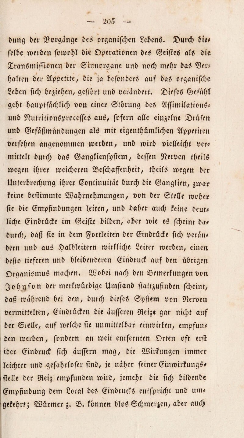 &un9 tcr 55erlange M orgönifd^en ?e^enö, !^urdf) &le^ fcl^c tt)cr5en fott)e^t t>k Operationen ^ei (^etfle^ aB tic Xranömiffionen ber ^mnorgane unb nod) me^r ba^ l^alten ber iHppente, bie ja befonber^ auf baö or^antfebe ?eben iiä) begießen, gefibrt unb oerdnbert !Otefeö C^eföbl 9e^t ^auptfacblic^ t>tn einer ©tbrung beö ^tffimifation^^ unb DIutritionöproceffeö au^^ fofern atte einzelne I!)röfen unb ©efdfmönbungen aB mit ei9entf)ümn(f)en ^Ippetiten berfel^en angenommen merben, unb mirb wUti^t oer# mittelt bur(5 ba^ ©anglienfpflem, bejjen Dlerpen t^eif^ megen il^rer meidjeren ißefd^affenl^eit, fl^eiB megen ber Unterbrechung ihrer Kontinuität burth bie ©anglien, gmar feine befiimmte Sffiahtnehmungen, t)on ber ©tetfe moher fic bie Kmpfinbungen leiten, unb baher auch feine beuti» liehe Kinbröefe im (?5eiflc bilben, ober mie eö fcheint ba^ burdf)/ baf fie in bem gortfeiten ber Kinbröde fich perdn^ bern unb auö ^albteiiern mirftiche Gleiter merben, eine« beflo tieferen unb bfeibenberen Kinbruef auf ben übrigen Organi^muö machen. 5[Cobei nach ben ^^^emerfungen oon ^ohnf^^ti ber merfroürbige Umftönb ffuttjufinbcn fcheint, baf rodhrenb bei ben, burch biefeö ©pflem t^on S^eroen tjermittelten, Kinbrüden bie dufferen Ofei^e gar nicht auf ber ©(clte, auf mctche fie unmittelbar einroirfen, empfun^ I ben merben, fonbern an meit entfernten Orten oft erd iber Kinbrud fich dujfern mag, bie SOöirfungen immer leichter unb gefahrtofer finb, je naher feiner Kinmirfung^^ IftelTe ber SHei^ empfunben mirb, jemehr bie fich bitbenbe Kmpfinbung bem 5ocal be^ Kinbruef^ entfpricht unb um^ gefehrt; SOöürmer fbnnen bfo^ ©d;merien, aber auch