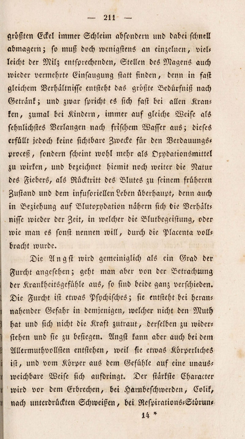 groftcn ^(fel immer 0cl?reim a^>fonbcrn imb babei fcbncU abmagern; fo muf bcdf? mentgflen^ an etn^crncn, leicbt ber 5[)?ir5 entfprecbenben, @telien beö 5!}?agen^ auc^ mteber \)erme^rte ^infaiigung ftaft ftnben, bcnn in fafi gleicbem 33erl^drtnifle entjlebt baö grbgte 33ebörfnig nach ©etrdnf; unb pvat fpridf)! eg fiä) fafl bet allen .^ran? fen, ^umal bei ^inbern, immer auf gletcbc 5[öeife M fe^nltdf^fleg Verlangen nadf) frtfcfiem Sööaffer auö; biefeg erfüllt jebod) feine fi^tbare gmedfe für ben 5ßerbauungg# )5roce(?, fcnbern fd?eint me^r aig Cj:i;bationgmittel mirfen, unb be^ei(|)net nod{) meiter bie Statur beg gteberg, afg Diöcftritt beg ^luteg ^u feinem früheren guffanb unb bem infuforiellen ?eben überhaupt, benn au(^ in 33e^tehung auf ^^lutot:pbation nahem fleh tie S5erhdlt? . niffe mieber ber gett, in meldher bie ^lutbegeiftung, ober mie man eg fonfl nennen mtll, burt^ bie ^lacenta Poll? bracht mürbe* X)k ^Ingjl mirb gemeintglich aig ein ®rab ber p gurcht angefehen; geht man aber Pon ber ^Betrachtung f ber ^ranfheitggefühle aug, fo finb beibe gan^ perfchieben. X)ie gur(ht ijl etmag ^fpchifcheg; fie entffeht bei f)ttanf nahenber ©efahr in bemjenigen, nicht ben EOZuth hat unb fich nicht bie ^raft ^utraut, berfelben ^u miber? flehen unb fie ^u befiegen* 5llngjf fann aber auch bei bem 5lllermuthPollfim entffehen, meil fie etmag ,^orperlicheg ijf, unb Pom .Körper aug bem Gefühle auf eine unaug? I meidhbare Slöeife fidh aufbringt* ^er fidrffie (Jh^ii^^icter ' mirb por bem (Erbrechen, bei Jparnbefchmerben, (^olif, it nadh unterbrüb^ten Schweifen, bei 0^efpirationg?@tbrun? 14 *