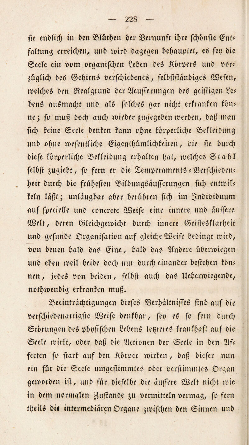 fic enbUc^ in feen ^(öt^en ter Vernunft i^rc fd^onftc (Jnt? faltung erreid(?cn, unb wirb bagegen behauptet, fei; bie ©ccle ein i:*om organifcficn ?eben beö ^6rper^ unb i^or^ beö ©ef)irn^ i?erfd)iebene^, felbftftdnbigeö ^efen, mld)c^ ben Dlealgrnnb ber ^eufferun^en be^ geifÜgen benö au^mac^t unb aß folcbe^ gar nid^t erfranfen fon^ ne; fo mug boeb au^) n>ieber zugegeben werben, bag man iid) feine @eete benfen fann el^ne fbrperlidbe ^^jefletbimg unb ebne wefentUebe ^igentbömlicgfeiten, bie fie bureb biefe fbrperlicbe ^SeHeibung ergalten bnt, wel(beö @tabl felbjl , fo fern er bie Temperamente33erf(^ieben? . ^eit bnrdf) bie frübeflen ^ilbungedujTerungen ft(b entwif^ Mn lagt; unldugbar aber berühren geb im Snbioibuum auf fpeciede unb concrete S[Öeife eine innere unb dugere ^elt, beren ©leiebgewiebt burdb innere ©eigeeflarbeit unb gefunbe Organifation auf gleiche 5Seife bebingt wirb, von benen halb bae ^ine, halb bae ^nbere überwiegen unb eben weil beibe boeb nur bureb einanber beftegen fbui^ nen, jebee oon beiben, felbft auch baü Ueberwiegenbe, notbwenbig erlranfen mug* ^eeintrddbtigungen biefee ^erbdltnijjee ftnb auf bie \;erf(5iebenartigge S33eife benfbar, fep ee fo fern bureb 0tbrungen bee pb^ggb^^ ?cbene legteree franfbnft auf btc ©eele wirft, ober bag bie ^ctionen ber 0eele in ben 2lf# fecten fo garf auf ben .^'brper wirfen, bag biefer nun ein für bie 0eele umgegimmte^ ober pergimmteö Organ geworben ig, unb für biefelbe bie dugere ^elt nicht wie in bem normalen guganbe ju vermitteln oermag, fo fern tgeiß bu intermebidren Organe jwifeben ben 0innen unb