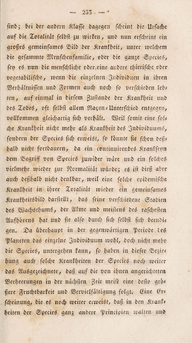 finb; bet bcr anbctn Maffe bagegen fitcint bic Urfad)C auf bie Xotalttdt fe(b|l roirfen / unb nun erfcbeint etu grogeö gemeinfameö ^^ilb .ber ^ranfbctt, unter njelcbem bie gefammte 3}?enfc!)enfamtlte, ober bie gan^e ©pecie^, fe^ eö nun bie menfd)nc()e ober.eine anbere t^ierifcbc ober i>egetabilifd)e/ tnenn bie einjetnen Jubiotbuen in i^rcn ^er^ditniffen unb gormen auci) nod) fo Derfd)ieben leb^^ ten, auf einmal in biefem gujianbe ber ^ranfl;eit unb beö ^obeö, oft felbjl allem 0^a9en{!Unterfd;ieb entgegen, i^oKfommen gleichartig fleh i^erhdlt, ^Öeil fomit eine fol^ d)e ^danff)eit nicht mehr aß ^ranfl)eit be^ ^tibioibaumi^, fonbern ber 0pecieb fich erroeii^t, fo fonnte fie fehen beg^ halb nicht fortbauern, ba ein continuirenbeö .^ranffepn bem begriff pon 0pecie^ ^umtber mdre unb ein folche^ nielmehr mieber ^ur 9ßrmalitdt mürbe; e^ ift bieg aber auch nicht benlbar, meil eine folche epibemifche .^ranfh^i^ ^otalitdt mieber ein gemeinfame^ ^ranfh^tt^bilb barftellt, baö feine nerfchiebene @tabieit beö ilöachöthum^, ber 2lfme unb meifteiß be^ rafchefien ^ufhbren^ h^^l fi<h beenbi^ gen* ^a überhaupt in ber gegenmdrtigen ^eriobe teö Planeten ba^ einzelne Snbinibuum mohl, hoch nicht m.ehr bie @pecie^, untergehen fann, fo in biefer hung auch folche di'ranfh^if^n ber 0pecie^ nod; meitcr ba^ ^u^ge^eichnete, bag auf bie non ihnen angerichteten Sßerheerimgen in ber ndeggen geit meig eine bego grb# gere gruchtbarfeit unb Sßernielfdltigung folgt* (5ine (?r^ fdjeinung, bie noch meiter ermei^t, bag in ben ,^ranf# heiten ber 0pecie^ gan^ anbere ^rincipien malten^ unb.