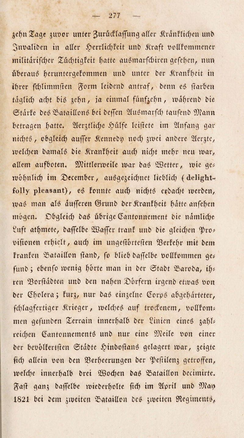 unter Jurödlaffun^ a^^er ,^rdnnict)cn unl> Snnaltben tu öKer ^errlidjfeit unb ^Yaft t>oEfcmmener mtlitdrtfd)er S^üd^tigfeit ^attc auömarfcbtren öefef)en, nun überaus ^eruntergefommen unb unter ber .^'ranf^elt in i^rer fcbUmmften Jorm leibenb antraf, benn ftarben tdgltd? act)t big ^e^n, ja einmal fünfj.e^n, md^renb bie @tdrfe beg ^^ataillong bei beffen 2lugmarfcb taufenb 9}tann betragen ^atte* ^ler^tlidje ^ülfe leiflete im Einfang gar nic^tg, obgleid) auffer ^ennebj; nocl) ^mei anbere ^ler^te, vnelc^en bamalg bie ,^'ranf()eit auef) nic^t me^r neu mar, allem aufboten* 5D?ittlermeile mar bag 5[Öetter,. mie gej; mb^nlid) tm ^Dccember, augge^eidjnet lieblicf? (delight- folly pleasant), eg fonnte au(f) nicljtg erbacl)t merben, mag man alg dufferen ©runb ber^ranf^eit l^dtte anfe^en mögen* Cbgleidj) bag öbrtge (Kantonnement bie ndmlidfje ^uft at^mete, baffelbe SOBaffer tranf unb bie gleid^en ^rof v>ifionen erhielt, aud) tm ungeflbrteften ^erfe^r mit bem franfen ^^ataillon jlanb, fo blieb baffelbe nollfommen ge^ fiinbi ebenfo mentg ^)6rte man in ber @tabt ^^aroba, ren ^orfldbten unb ben na^en Dörfern irgenb etmag non ber y ftmj/ einzelne ^orpg abge^drteter, fd)lagfertiger .Krieger, melcbeg auf trodenem, nollfom^ men gefunben Xerrain tnnerfialb ber Sinien eineg ^a^l^ reicf)en (Kantonnementg unb nur eine 5D?eile non einer ber benblfertfien 0tdbte ^inbojlang gelagert mar, geigte fid) allein non ben 53erfteerungen ber ^efttlen^ getroffen, meldje innerhalb bret SOBodjen bag ^^ataiKon becimirte* Jafl gan^ baffelbe mteberholte fid) im 5lnril unb 5)?an 1821 bei bem ^meiten ^^ataidon bcg jmeiten 9legtmentg,