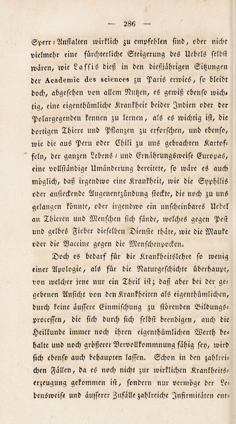 (Sperr ? ^(nffaUen iDtrHief? ju empfeMen ftnb, eher nirf)t ptetmcf)r eine füvd)HvUd)c Steigerung beö UeBcI^ fetbfi tt)dren, n?te ?affi^ bieg in ben biegjdgrigen Sitzungen ber Academic des Sciences ^art^ errüie^, fo Heibt bO(i)r abgefeben non öi(em S^u^en, e^ gemig ebenfo tioicb^ tig, eine eigcntbumlicbe dlranfgeit beiber Snbten ober ber '3bclargcgenben fennen lernen, M eö n)icbttg ig, bic borttgen Xbiere unb q)gan3en erforfc^en, unb ebenfo, tnie bie au(5 ^eru ober im^ gebra(i)ten ^artog fein/ ber ganzen Sebent ^ unb (?rndbrUng^roeife ^uropä^/ eine poügdnbige Umdnberung bereitete, fo indre e^ äudb tnogitii;/ bag irgenbmo eine ^ranfb^if/ bie (SppblH^ ober nnfteefenbe ^ugenent^önbung geifte, bte nodb gii un^ gelangen fbnnte, ober irgenbroo ein unfebeinbäre^ Hebet an ^bteren Unb dJltnfäjm ficb fdnbe, wcld)e^ Ö^ß^n 9)eg unb gelbem gieber biefetben ;Dtenge tbdte, wie bie 9}?aufc ober bie Vaccine gegen bie ?!}?enfcbenpo(fen* 2)ocb eö bebarf för bie ,^>anfbeit^Iebre fo tnenig einer Apologie/ aB för bie 5^aturgefd)iebte überhaupt, Pon n?eld}er jene nur ein Xbeit ig; bag aber bei ber ge^ i gebenen ^ngegt pon ben ^ranfb^it^n al^ eigentbümlicben, bureb feine duffere ^'inmifebung ^u gbrenben ^^itbunge^? proceffeu/ bte ftcb bureg Sid) felbft beenbigen, audb bic ^eilhmbe immer noeg ihren eigentbümticben 2[Öertb be# halte unb noch grbgerer ^erpoUfommnüng fdgig fep/ mtrb ficb ebenfo aui^b behaupten taffen« Schon in ben ^abtrei# (gen gdtten, ba e^ noch nicht ^lir mirfticben .^rantbeit^^ er^eugung gekommen ig/ fonbern nur Permbge ber ^e^ ben^roeife unb du)ferer gufdtte ^abtreiebe Sngrmitdten ent^