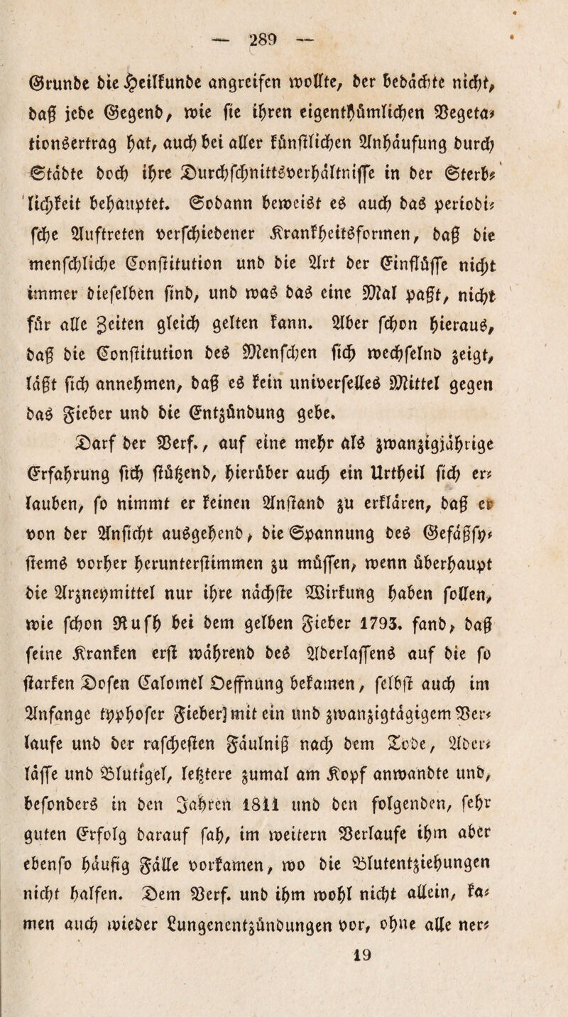 @runbe Mc ^cilfunbc angrctfcn it)otrtc, ^cr bcbdrf^tc baf jebe ©cgcnb/ wie fic i^ren cigcntpömUdf^en SScgctoi? Hon^ertrög l^at, aud) bei olTee fönfllidfjcn Sinb^ufung burd; ©tdbtc bod) ibrc ^urd)fcbnitt^berbdrtniffe in bcr ^Uth 'ticbfeit bebnitptet. ©obnnn beweist eö aud) böö :periübt^ fd)c 5luftreten \)crf(^)iebencr ^ranfb^ttöfcrmen, bag bte mcnfd)Iid)e ^cnjlitution unb bie 5drt bcr ^inflöflc nic^t immer biefelben finb, unb maö bä^ eine iü?öl pagf/ nicht ' für aUt Reiten gteidb gelten fann, 5Iber fdj^on hierauf, bof bie (^onjlitution beö $)!}2enfd;en tnechfelnb geigt/ tdgt fid) annebmen/ baf eg fein uniberfetteß SDiittel gegen baß gicber unb bie €ntgönbung gebe. :l!)arf ber ^erf,, ouf eine mehr nfß gmangtgjabiige Erfahrung ficb fiügenb/ bterübcr aut^ ein Urtbeil ficb er? Tauben/ fo nimmt er feinen 2in|Ianb gu erfldrcn/ bag e& non ber 5fnficbt außgebenb/ bie @:pannung beß ©efdgf^# jlemß norber b^eunterflimmen gu müffen/ menn überhaupt bie ^irgnepmittel nur ihre nddblle ^irfung f)ahm foUm, tt)ie fcbon SHufb bei bem gelben gieber 1793, fanb/ bag feine ^ranfen crjl mdbrenb beß ^Iberlajfenß auf bie fo jlarfcn ;l)ofcn dalomel Oeffnung befamen, felbfl aud? im 2(nfange gieber]mit ein unb gmangtgtdgigem^er^ laufe unb ber rafi^egen gdulnig nach bem 2^obe, ^Ibei# Idjfe unb ^^lutigel, festere gumal am ^opf anmanbte unb, bcfonberß in ben Salreii 1811 unb bcn folgenben, fcbe guten ö'rfolg barauf fab/ im meitern 53erlaufe ibm aber ebcnfo bdufig gdtte norfamcu/ mo bie 33lutcntgiebungen nidbt bnifen. :i)em ^erf. unb ibm mobl nicbt adeiu/ fa# men auch mieber Üungcncntgünbungen Por/ ebne alle ner^ 19