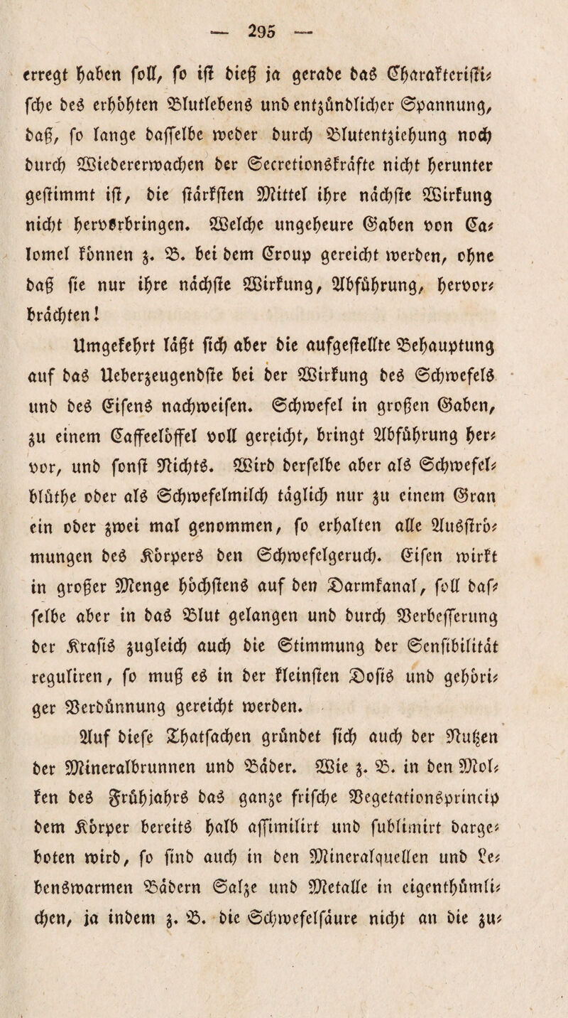 \ erregt l^abcn folf, fo ifl bicf ia geröbc baö (^^aröftcnUt^ fd)t beö cr^)b^tcn 35Iuttebenö unb cnt^ünbnc(}cr Spannung, bag, fo lange baffelbe tt)cber burd? ^Dlutcnt^tegung nod^ bureg SS3iebcrcrroadf?en^ ber 0ecrction^frdfte ntegt herunter gcgimmt tjl/ bic jldrfflcn igrc nddbjle SOBirfung ntd)t b^rv>0rbringcn* SÖöcIcgc ungeheure (Saben von ^ lomcl fbnnen bet bem droup gereicht werben, ogne bag fie nur igre nd(^ge SÖBirfung, 2lbführung, gervor# brdcgtenl Umgefehrt lagt fidh aber bie aufgegeKte 35ehauptung I öuf ba^ Ueber^eugenbge bei ber SÖBirfung beö 0chwefeB * itnb beö (Jifen^ nadf)weifen* ©chwefel in grogen @aben, gu einem (Kaffeelöffel voll gereicht, bringt ^bfögrung vor, unb fong Sgiegt^* SSirb berfelbe aber aB 0chwefcl^ blütge ober aB ©cgwefelmilch tdglic^ nur ^u einem ©ran / ein ober ^wei mal genommen, fo erhalten age SliBgro^ mungen beö ^brperö ben 0dhwefclgerud;« ^ifen wirbt in groger Sgenge hb(f>genö auf ben !^armfanal, fog bag? felbe aber in baß ^lut gelangen unb burd? SBerbejferung ber ^rafiß jugleidh audb bie ©timmung ber ©engbilitdt reguliren, fo mug eß in ber fleingen ^ofiß unb gegbri# ger ^erbönnung gereidbt Werbern illuf biefe ^gatfachen grönbet fidb audh ber 3gul^cn ber 9)2ineralbrunnen unb ^^dber* SSBie in ben TloU fen beß grögiahrß baß gange frifege 59egetationß!princi^ bem Äbrper bereitß halb affimilirt unb fublimirt bargen ' boten wirb, fo ftnb auch in ben 5!}?ineralquegen unb ^e? benßwarmen ^dbern ©alge unb 5[getage in eigenthömli^ egen, ja inbem g* bie ©cgwefelfdure nid;t an bie gu^