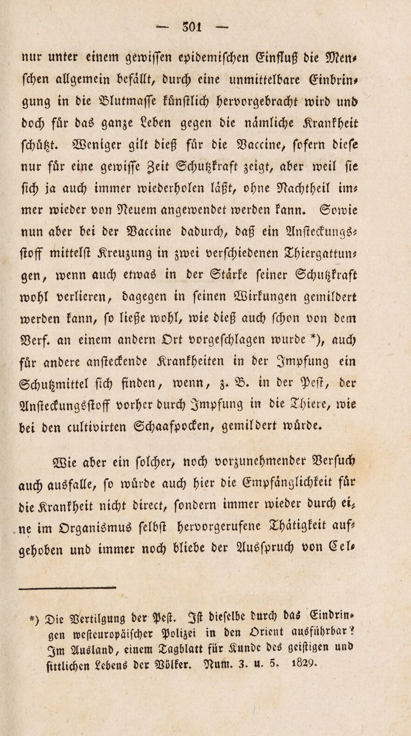 501 nur unter einem ^emiflen e^Jibemifdfjcn (^influf t>ie Wltn* fd)en öllgemein befdKt, t»ur(|) eine unmittelbare ^inbrin# gung in bie ^Iutma)|e fönflUdb mirb unb bo(^^ für baö ganje Seben gegen bie ndmlidbe ^ranfb^it fcbö^t. 'Ißentger gilt bieg för bie 55accine, fcfern biefe nur för eine gemiffe geit ^(^niiftaft ^cigt, aber meil fic ficb ja audb immer mieberbolen lagt, ogne S^acgtbeil im^ mer micber V)on 91euem angemenbet merben fann* 6omte nun aber bei ber SBaccine baburcg, bag ein ^ngedtung^? goff mittelfl ^reu^ung in gmei r>erf($icbenen !Ibiergattun? gen, n)enn audb etmaö in ber 0tdrfe feiner 0dbut^fraft «jobl v>erUeren, bagegen in feinen SOöirfungen gemifbert merben fann, fo liege mobt, mie bteg audb g^cn v>on bem S5erf. an einem anbern Ort t^orgef^lagen mürbe *), audb für anbere angecfenbe ^ranfb^iten in ber Impfung ein 0dbu(|mittel fidb gnben, menn, a* in ber <))eg, ber 5Ingecbung^floff porber burcb Smpfung in bie ^biere, mie bei ben cultbirten 6^aafpo^en, gemilbert mürbe* 50Bie aber ein fotc^er, nodb Por^unebmenber «öerfudb audb auöfaKe, fo mürbe au^ bi^r bie (Jmpfdngiicbfeit für bie ^ranfb^il nidbt birect, fonbern immer mieber burcb Ch ne im Organi^muö fetbg f)ct^ovg,zxüfmt Xbdtigfeit auf^f gehoben unb immer nodb bUebc ber 2lu^fprudb Pon ^el^ *) Oie ?ßcrtil9ung ber ^eg. 3g burcb H$ ^inbrin* gen tregcuropöifcber iPoUiei in ben Orient aui^fiibrbar i 3m 2lu^lanb, einem Oogblatt für Äunbe be^ o^gißcn «»ü fittlicben Sebene ber 35ijlfer. ^um. 3. u. 5* 1829.
