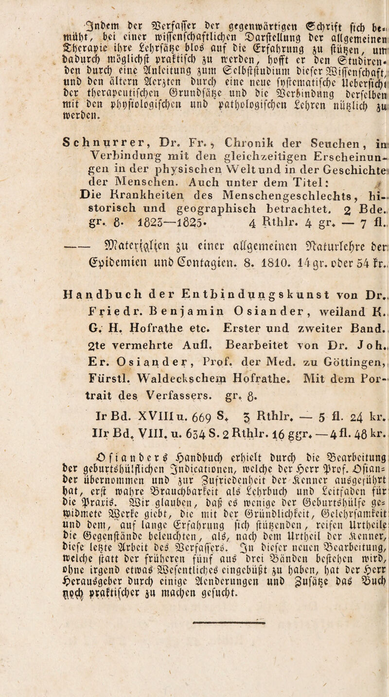 3nt)cm hn 5}crf<^lTer l)cr gegenwärtigen 0d)rift fteb hu niül)t, bei einer wijTcnfcbaftlicben JDarjlellung ber allgemeinem Sberapie il)re £cl)rfäHc blD^ auf Me (Erfahrung ju ftutjen, um taburdf) möglicbji uraftifeb p werben, l)Dfft er ben ©tubiren* ben bureb eine i^nlcitung pm ©clbjlftubium biefer SijTcnfcbaft, itnb ben ältcrn 2(cr^tcn buvd) eine neue ft)ficmatifcbe lickrficbi ber tl)crapcutifd}cu ©runbfäljc unb bic 53crbinbung berfelbcn mit ben ubbfjMo.aifcben «nb ^^atbologifcbcn £cl)rcn uüßlicb p werben. Schnurrer, Dr. Fr., Chronik der Seuchen, in Verbindung mit den gleichzeitigen Erscheinun¬ gen in der physischen Welt und in der Geschichten der Menschen. Auch unter dem Titel: ^ Die Krankheiten des Menschengeschlechts, hi¬ storisch und geographisch betrachtet. 2 Bde., gr, g. 1023—1825» 4 Rthlr. 4 gr, — 7 fl., -— 5!}?atcr|(^flcn einer alfgemetnen iflaturlebre ber ©pibemien unb ©ontagien. 8. 1810. 14ßr. cber 54 fr., Handbuch der Entbindungskunst von Dr.. Frie dr. B e n j amin Osiander, weiland K. G. H. Hofrathe etc. Erster und zweiter Band. 2te vermehrte Aufl, Bearbeitet von Dr. Joh., Er. Osiander, Prof, der Med. zu Göttingen,, Fürstl. Waldecks ehern Hofrathe. Mit dem Por-^ trait des Verfassers, gr. g. IrBd. XVlIlu. 669 5 Rthlr. — 5 fl. 24 kr. Ilr Bd. VlII. u. 634 S. 2 Bthlr. 16 ggr. —4fl. 4g kr. Ofiaubcr^ .^>anbbud) crl)iclt bureb btc Bearbeitung ber geburtö4)ulflicben ^nbicationen, weld}c ber ^err ^rof. öfian^ ber uberuDiumen unb jur Jwfriebenbeit ber iienner au6'ge[ül)rt bat, crli wahre Brau^barfeit al^ £el)rbucb unb £eitfaben für* bic ^rori^. ^tr glauben, baf c^ wenige ber @cburtM)ülfe gc^ ^ibmetc 2Bcrfc giebt, bic mit ber 0rünblicbfcit, ©clebrfamfeit; unb bem,'auf lange (Erfahrung ftcb ftuuenben, reifen Urtl)cile: bic ©egenpnbe bclencbten, aU, nach bem Unheil ber .Kenner, biefc leiste Slrbcit bc^ BcrfaffcrM 3« neuen Bearbeitung, wekbe (iatt ber früheren fünf an^ ^brei Bönben beftehen wirb, ©hne irgenb etwaf 2öcfcntlicl)c^ cingebü^t p höben, hat ber ^err ^)cram^gebcr burd) einige Slcnbcrungen unb ^ufä^e ba^ Bud) |)rafti(d?er p mad;en gcfud)t.