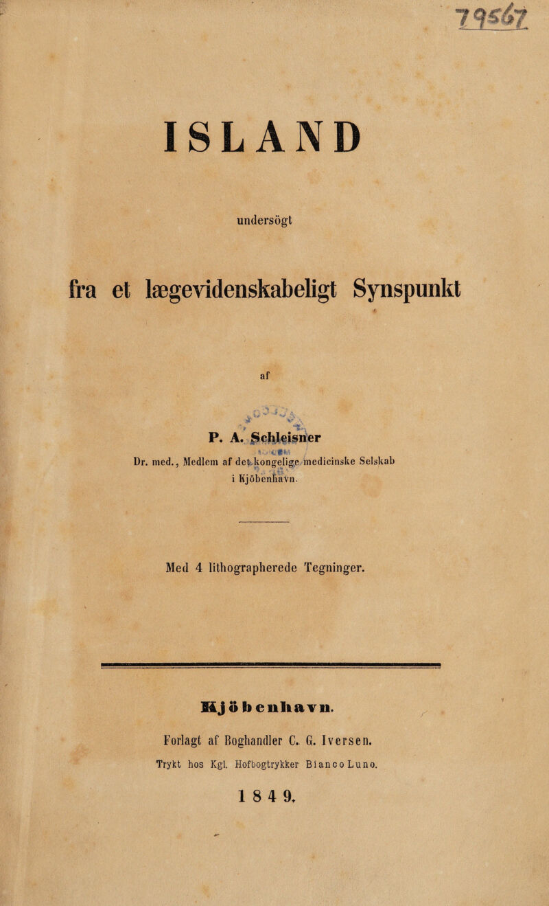 ISLAND undersøgt fra et lægevidenskabeligt Synspunkt af * ** 5 P. A. Schleisner Dr. med., Medlem af det kongelige medicinske Selskab 7 O . C* i Kjobenhavn. Med 4 lithographerede Tegninger. Mj o foenliavn. Forlagt af Boghandler C. G. Iversen. Trykt hos Kgl. Hof bogtrykker BiancoLuno.