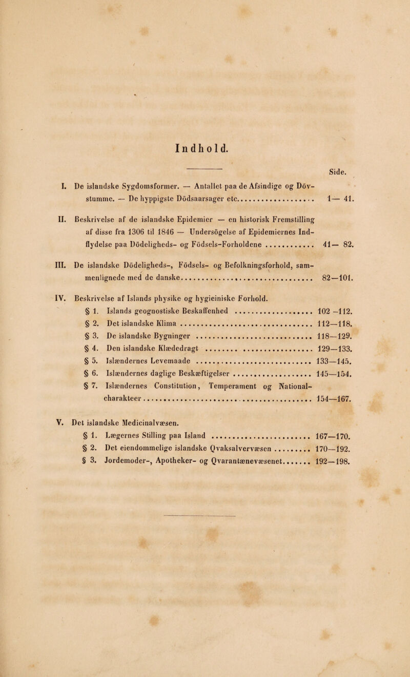 / Indhold. ~ ~ Side. I. De islandske Sygdomsformer. — Antallet paa de Afsindige og Dov- stumme. — De hyppigste Dodsaarsager etc. 1— 41. II. Beskrivelse af de islandske Epidemier — en historisk Fremstilling af disse fra 1306 til 1846 — Undersøgelse af Epidemiernes Ind¬ flydelse paa Dødeligheds- og Fodsels-Forholdene. 41— 82. III. De islandske Dodeligheds-, Fodsels- og Befolkningsforhold, sam¬ menlignede med de danske... 82—101. IV. Beskrivelse af Islands physike og hygieiniske Forhold. § 1. Islands geognostiske Beskaffenhed . 102 —112. § 2. Det islandske Klima. 112—118. § 3. De islandske Bygninger . 118—129. § 4. Den islandske Klædedragt . . 129—133. § 5. Islændernes Levemaade . 133—145. § 6. Islændernes daglige Beskæftigelser. 145—154, §7. Islændernes Constitution, Temperament og National- charakteer.... 154—167. V. Det islandske Medicinalvæsen. § 1. Lægernes Stilling paa Island . 167—170. § 2. Det eiendommelige islandske Qvaksalvervæsen. 170—192. § 3. Jordemoder-, Apotheker- og Qvarantænevæsenet. 192—198. I
