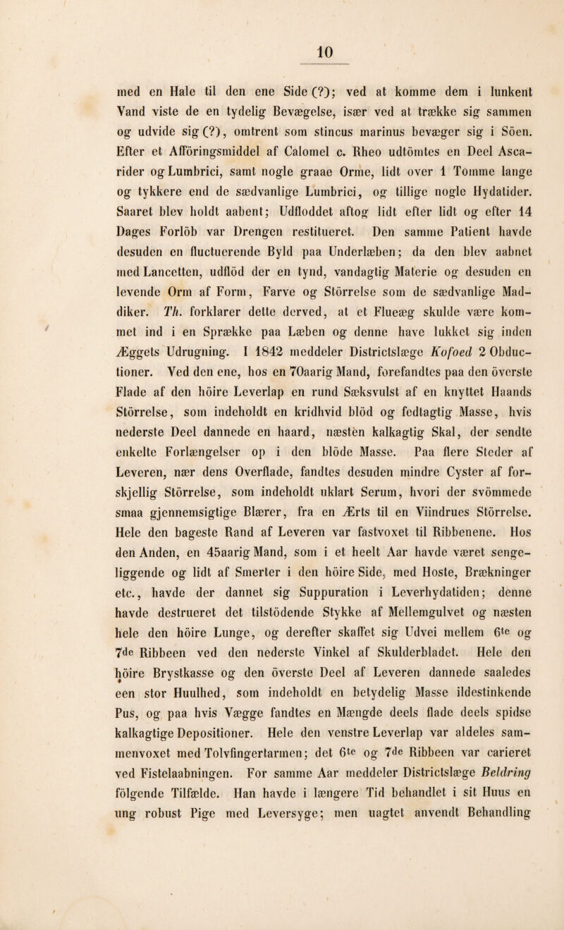 med en Hale til den ene Side (?); ved at komme dem i lunkent Vand viste de en tydelig Bevægelse, især ved at trække sig sammen og udvide sig C?), omtrent som stincus marinus bevæger sig i Soen. Efter et Afføringsmiddel af Calomel c* Rheo udtomtes en Deel Asca- rider ogLumbrici, samt nogle graae Orme, lidt over 1 Tomme lange og tykkere end de sædvanlige Lumbrici, og tillige nogle Hydatider. Saaret blev holdt aabent; Udfloddet aftog lidt efter lidt og efter 14 Dages Forlob var Drengen restitueret. Den samme Patient havde desuden en fluctuerende Byld paa Underlæben; da den blev aabnet med Lancetten, udflod der en tynd, vandagtig Materie og desuden en levende Orm af Form, Farve og Storrelse som de sædvanlige Mad¬ diker. Th. forklarer dette derved, at et Flueæg skulde være kom¬ met ind i en Sprække paa Læben og denne have lukket sig inden Æggets Udrugning. I 1842 meddeler Districtslæge Kofoed 2 Obduc- tioner. Ved den ene, hos en 70aarig Mand, forefandtes paa den overste Flade af den hoire Leverlap en rund Sæksvulst af en knyttet Haands Storrelse, som indeholdt en kridhvid blod og fedtagtig Masse, hvis nederste Deel dannede en haard, næsten kalkagtig Skal, der sendte enkelte Forlængelser op i den biode Masse. Paa flere Steder af Leveren, nær dens Overflade, fandtes desuden mindre Cyster af for- skjellig Storrelse, som indeholdt uklart Serum, hvori der svommede smaa gjennemsigtige Blærer, fra en Ærts til en Viindrues Storrelse. Hele den bageste Rand af Leveren var fastvoxet til Ribbenene. Hos den Anden, en 45aarig Mand, som i et heelt Aar havde været senge¬ liggende og lidt af Smerter i den hoire Side, med Hoste, Brækninger etc., havde der dannet sig Suppuration i Leverhydatiden; denne havde destrueret det tilstødende Stykke af Mellemgulvet og næsten hele den hoire Lunge, og derefter skaffet sig Udvei mellem 6te og 7de Ribbeen ved den nederste Vinkel af Skulderbladet. Hele den hoire Brystkasse og den overste Deel af Leveren dannede saaledes een stor Huulhed, som indeholdt en betydelig Masse ildestinkende Pus, og paa hvis Vægge fandtes en Mængde deels flade deels spidse kalkagtige Depositioner. Hele den venstre Leverlap var aldeles sam- menvoxet med Tolvfingertarmen; det 6te og 7de Ribbeen var carieret ved Fistelaabningen. For samme Aar meddeler Districtslæge Beldring folgende Tilfælde. Han havde i længere Tid behandlet i sit Huus en ung robust Pige med Leversyge; men uagtet anvendt Behandling