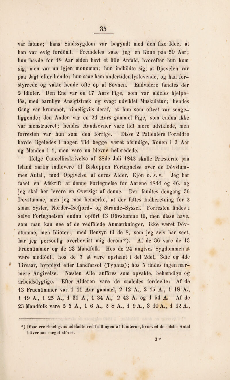 var fatuus; hans Sindssygdom var begyndt med den fixe Idee, at han var evig fordomt. Fremdeles saae jeg en Kone paa 50 Aar; hun havde for 18 Aar siden havt et lille Anfald, hvorefter hun kom sig, men var nu igjen monoman; hun indbildte sig, at Djævelen var paa Jagt efter hende; hun saae ham undertiden lyslevende, og han for¬ styrrede og vakte hende ofte op af Sovnen. Endvidere fandtes der 2 Idioter. Den Ene var en 17 Aars Pige, som var aldeles hjelpe- los, med barnlige Ansigtstræk og svagt udviklet Muskulatur; hendes Gang var krummet, rimeligviis deraf, at hun som oftest var senge¬ liggende; den Anden var en 24 Aars gammel Pige, som endnu ikke var menstrueret; hendes Aandsevner vare lidt mere udviklede, men forresten var hun som den forrige. Disse 2 Patienters Forældre havde ligeledes i nogen Tid begge været afsindige, Konen i 3 Aar og Manden i 1, men vare nu bievne helbredede. Ifolge Cancellieskrivelse af 28de Juli 1842 skulle Præsterne paa Island aarlig indlevere til Biskoppen Fortegnelse over de Dovstum- mes Antal, med Opgivelse af deres Alder, Kjon o. s. v. Jeg har faaet en Afskrift af denne Fortegnelse for Aarene 1844 og 46, og jeg skal her levere en Oversigt af denne. Der fandtes dengang 36 Dovstumme, men jeg maa bemærke, at der fattes Indberetning for 2 smaa Sysler, Norder-Isefjord- og Strande-Syssel. Forresten findes i selve Fortegnelsen endnu opfort 13 Dovstumme til, men disse have, som man kan see af de vedfoiede Anmærkninger, ikke været Dov¬ stumme, men Idioter; med Hensyn til de 8, som jeg selv har seet, har jeg personlig overbeviist mig derom*)* Af de 36 vare de 13 Fruentimmer og de 23 Mandfolk. Hos de 24 angives Sygdommen at være medfodt, hos de 7 at være opstaaet i det 2det, 3die og 4de Livsaar, hyppigst efter Landfarsot (Typhus); hos 5 findes ingen nær¬ mere Angivelse. Næsten Alle anfores som opvakte, behændige Og arbeidsdyglige. Efter Alderen vare de saaledes fordeelte: Af de 13 Fruentimmer var 1 11 Aar gammel, 2 12 A., 2 15 A., 1 18 A., 1 19 A., 1 25 A., 1 31 A., 1 34 A., 2 42 A. og 1 54 A. Af de 23 Mandfolk vare 2 5 A., 1 6 A., 2 8 A., 1 9A., 3 10 A., 1 12 A., *) Disse ere rimeligviis udeladte ved Tællingen af Idioterne, hvorved de sidstes Antal bliver saa meget storre. 3 *