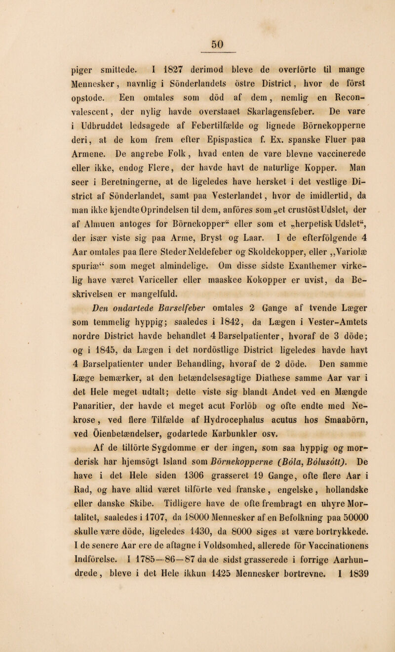 piger smittede. I 1827 derimod bleve de overforte til mange Mennesker, navnlig i Sonderlandets ostre District, hvor de forst opstode. Een omtales som dod af dem, nemlig en Recon- valescent, der nylig havde overstaaet Skarlagensfeber. De vare i Udbruddet ledsagede af Febertilfælde og lignede Børnekopperne deri, at de kom frem efter Epispastica f. Ex. spanske Fluer paa Armene. De angrebe Folk, hvad enten de vare bievne vaccinerede eller ikke, endog Flere, der havde havt de naturlige Kopper. Man seer i Beretningerne, at de ligeledes have hersket i det vestlige Di¬ strict af Sonderlandet, samt paa Yesterlandet, hvor de imidlertid, da man ikke kjendte Oprindelsen til dem, anfores som „et crustost Udslet, der af Almuen antoges for Børnekopper^ eller som et „herpetisk Udsleta, der især viste sig paa Arme, Bryst og Laar. I de efterfølgende 4 Aar omtales paa flere Steder Neldefeber og Skoldekopper, eller ,,Variolæ spuriæ“ som meget almindelige. Om disse sidste Exanthemer virke¬ lig have været Vanceller eller maaskee Kokopper er uvist, da Be¬ skrivelsen er mangelfuld. Den ondartede Barselfeber omtales 2 Gange af tvende Læger som temmelig hyppig; saaledes i 1842, da Lægen i Vester-Amtets nordre District havde behandlet 4 Barselpatienter, hvoraf de 3 dode; og i 1845, da Lægen i det nordostlige District ligeledes havde havt 4 Barselpatienter under Behandling, hvoraf de 2 dode. Den samme Læge bemærker, at den betændelsesagtige Diathese samme Aar var i det Hele meget udtalt; dette viste sig blandt Andet ved en Mængde Panaritier, der havde et meget acut Forlob og ofte endte med Ne¬ krose , ved flere Tilfælde af Hydrocephalus acutus hos Sinaaborn, ved Oienbetændelser, godartede Karbunkler osv. Af de tilforte Sygdomme er der ingen, som saa hyppig og mor¬ derisk har hjemsogt Island som Børnekopperne (Bola, Bolusott). De have i det Hele siden 1306 grasseret 19 Gange, ofte flere Aar i Rad, og have altid været tilforte ved franske , engelske, hollandske eller danske Skibe. Tidligere have de ofte frembragt en uhyre Mor¬ talitet, saaledes i 1707, da 18000 Mennesker af en Befolkning paa 50000 skulle være dode, ligeledes 1430, da 8000 siges at være bortrykkede. I de senere Aar ere de aftagne i Voldsomhed, allerede for Vaccinationens Indførelse. I 1785—86—87 da de sidst grasserede i forrige Aarhun- drede, bleve i det Hele ikkun 1425 Mennesker bortrevne. I 1839