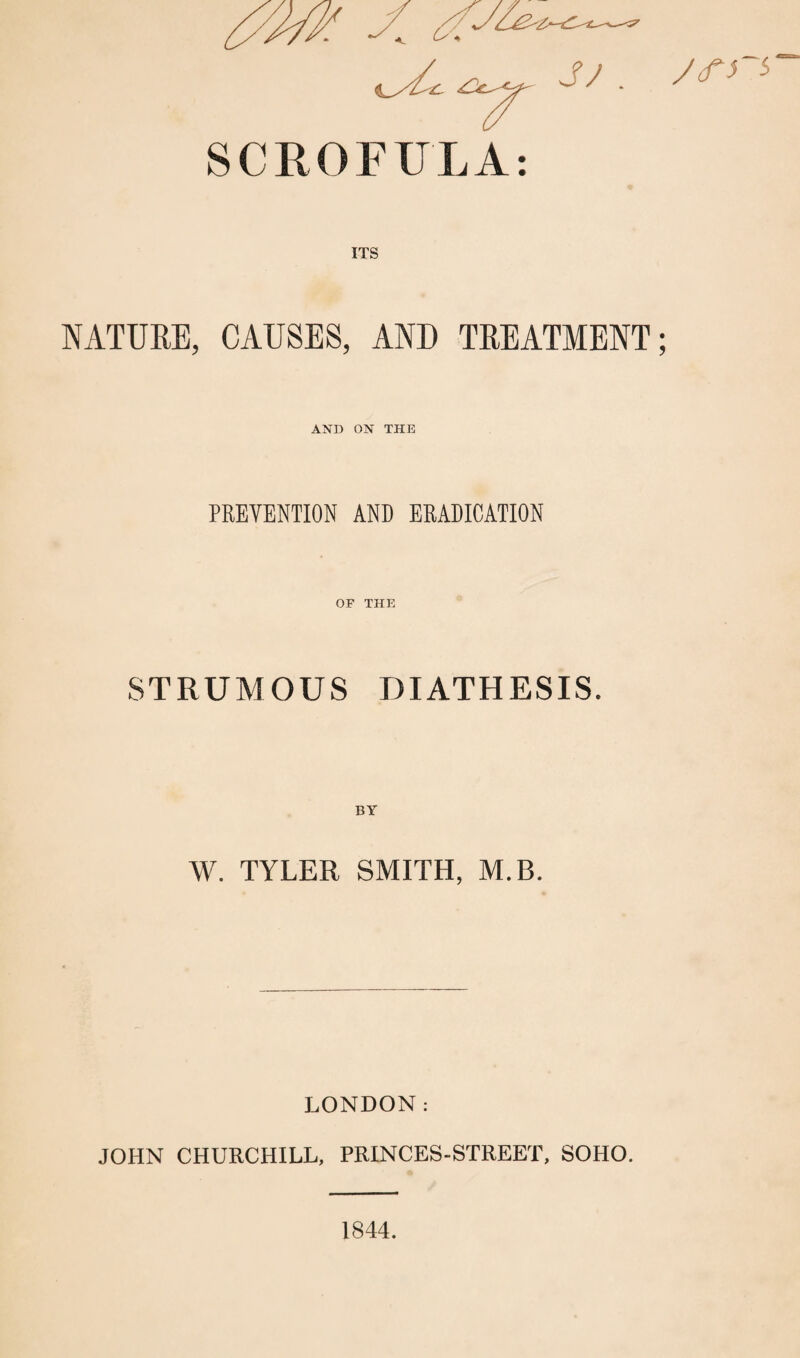 yctrs NATURE, CAUSES, AND TREATMENT; AND ON THE PREVENTION AND ERADICATION OF THE STRUMOUS DIATHESIS. W. TYLER SMITH, M.B. LONDON: JOHN CHURCHILL, PRINCES-STREET, SOHO. 1844.