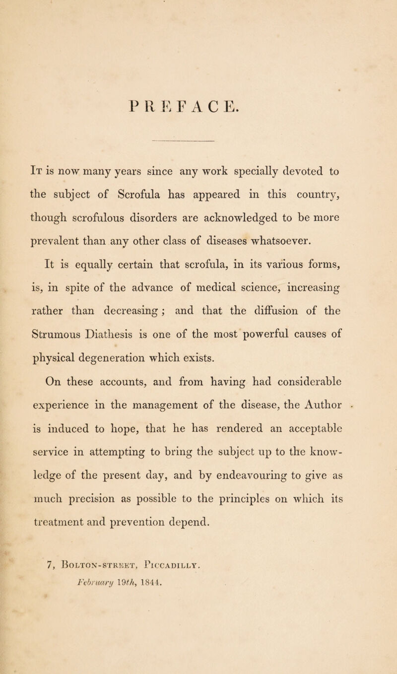 P R E FACE. It is now many years since any work specially devoted to the subject of Scrofula has appeared in this country, though scrofulous disorders are acknowledged to be more prevalent than any other class of diseases whatsoever. It is equally certain that scrofula, in its various forms, is, in spite of the advance of medical science, increasing rather than decreasing; and that the diffusion of the Strumous Diathesis is one of the most powerful causes of physical degeneration which exists. On these accounts, and from having had considerable experience in the management of the disease, the Author is induced to hope, that he has rendered an acceptable service in attempting to bring the subject up to the know¬ ledge of the present day, and by endeavouring to give as much precision as possible to the principles on which its treatment and prevention depend. 7, Bolton-street, Piccadilly. February 19 th, 1844.