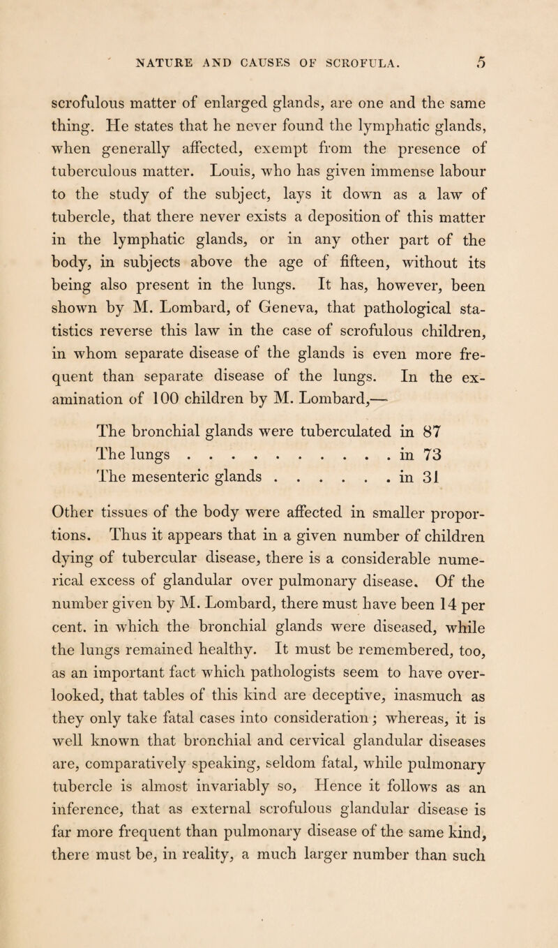 scrofulous matter of enlarged glands, are one and the same thing. He states that he never found the lymphatic glands, when generally affected, exempt from the presence of tuberculous matter. Louis, who has given immense labour to the study of the subject, lays it down as a law of tubercle, that there never exists a deposition of this matter in the lymphatic glands, or in any other part of the body, in subjects above the age of fifteen, without its being also present in the lungs. It has, however, been shown by M. Lombard, of Geneva, that pathological sta¬ tistics reverse this law in the case of scrofulous children, in whom separate disease of the glands is even more fre¬ quent than separate disease of the lungs. In the ex¬ amination of 100 children by M. Lombard,—* The bronchial glands were tuberculated in 87 The lungs.in 73 The mesenteric glands.in 31 Other tissues of the body were affected in smaller propor¬ tions. Thus it appears that in a given number of children dying of tubercular disease, there is a considerable nume¬ rical excess of glandular over pulmonary disease. Of the number given by M. Lombard, there must have been 14 per cent, in which the bronchial glands were diseased, while the lungs remained healthy. It must be remembered, too, as an important fact which pathologists seem to have over¬ looked, that tables of this kind are deceptive, inasmuch as they only take fatal cases into consideration; whereas, it is well known that bronchial and cervical glandular diseases are, comparatively speaking, seldom fatal, while pulmonary tubercle is almost invariably so. Hence it follows as an inference, that as external scrofulous glandular disease is far more frequent than pulmonary disease of the same kind, there must be, in reality, a much larger number than such