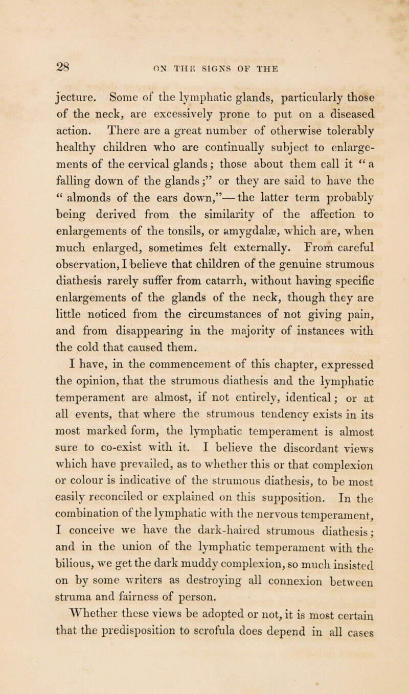 jecture. Some of the lymphatic glands, particularly those of the neck, are excessively prone to put on a diseased action. There are a great number of otherwise tolerably healthy children who are continually subject to enlarge¬ ments of the cervical glands; those about them call it “ a falling down of the glandsor they are said to have the “ almonds of the ears down,”—the latter term probably being derived from the similarity of the affection to enlargements of the tonsils, or amygdalee, which are, when much enlarged, sometimes felt externally. From careful observation, I believe that children of the genuine strumous diathesis rarely suffer from catarrh, without having specific enlargements of the glands of the neck, though they are little noticed from the circumstances of not giving pain, and from disappearing in the majority of instances with the cold that caused them. I have, in the commencement of this chapter, expressed the opinion, that the strumous diathesis and the lymphatic temperament are almost, if not entirely, identical; or at all events, that where the strumous tendency exists in its most marked form, the lymphatic temperament is almost sure to co-exist with it. I believe the discordant views which have prevailed, as to whether this or that complexion or colour is indicative of the strumous diathesis, to be most easily reconciled or explained on this supposition. In the combination of the lymphatic with the nervous temperament, I conceive we have the dark-haired strumous diathesis; and in the union of the lymphatic temperament with the bilious, we get the dark muddy complexion, so much insisted on by some writers as destroying all connexion between struma and fairness of person. Whether these views be adopted or not, it is most certain that the predisposition to scrofula does depend in all cases