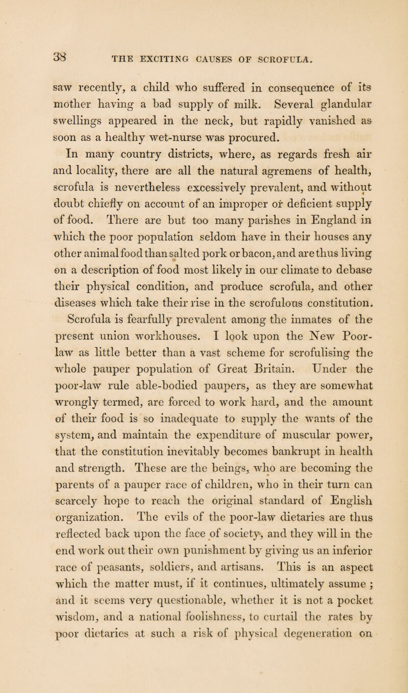 saw recently, a child who suffered in consequence of its mother having a had supply of milk. Several glandular swellings appeared in the neck, but rapidly vanished as soon as a healthy wet-nurse was procured. In many country districts, where, as regards fresh air and locality, there are all the natural agremens of health, scrofula is nevertheless excessively prevalent, and without doubt chiefly on account of an improper of deficient supply of food. There are but too many parishes in England in which the poor population seldom have in their houses any other animal food than salted pork or bacon, and are thus living on a description of food most likely in our climate to debase their physical condition, and produce scrofula, and other diseases which take their rise in the scrofulous constitution. Scrofula is fearfully prevalent among the inmates of the present union workhouses. I look upon the New Poor- law as little better than a vast scheme for scrofulising the whole pauper population of Great Britain. Under the poor-law rule able-bodied paupers, as they are somewhat wrongly termed, are forced to work hard, and the amount of their food is so inadequate to supply the wants of the system, and maintain the expenditure of muscular power, that the constitution inevitably becomes bankrupt in health and strength. These are the beings, who are becoming the parents of a pauper race of children, who in their turn can scarcely hope to reach the original standard of English organization. The evils of the poor-law dietaries are thus reflected back upon the face of society, and they will in the end work out their own punishment by giving us an inferior race of peasants, soldiers, and artisans. This is an aspect which the matter must, if it continues, ultimately assume ; and it seems very questionable, whether it is not a pocket wisdom, and a national foolishness, to curtail the rates by poor dietaries at such a risk of physical degeneration on
