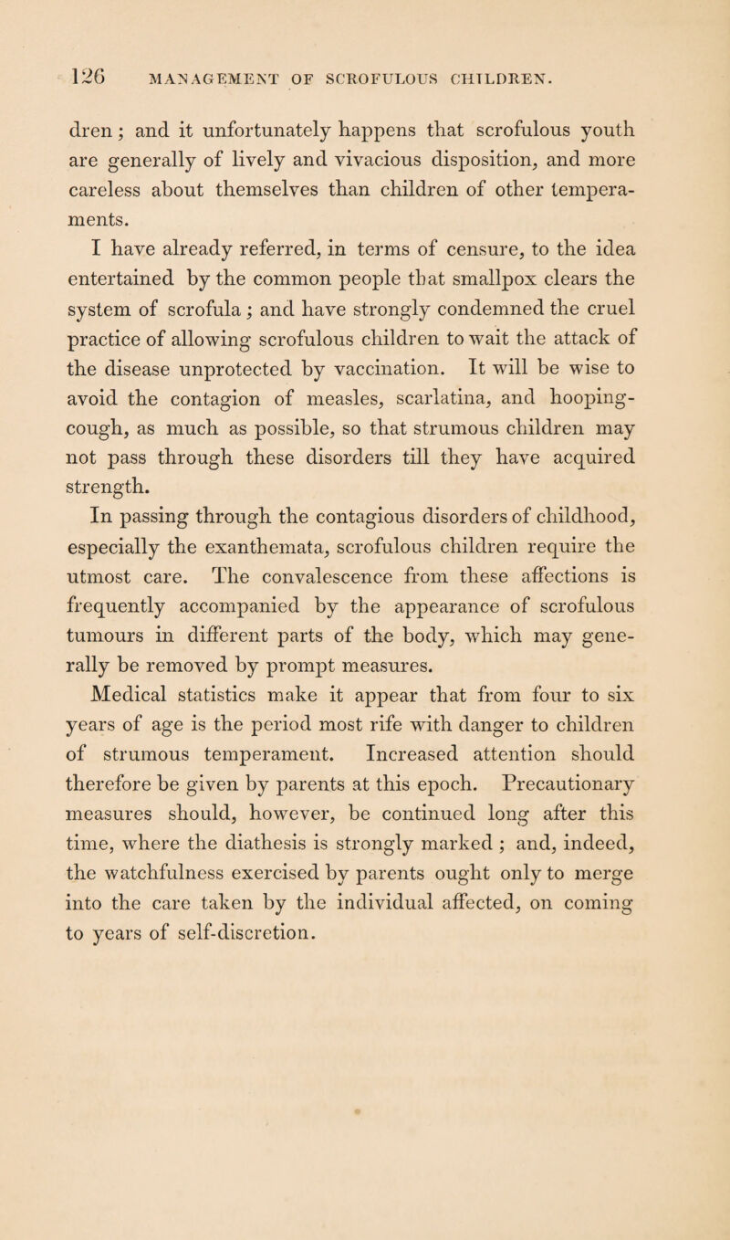 dren; and it unfortunately happens that scrofulous youth are generally of lively and vivacious disposition, and more careless about themselves than children of other tempera¬ ments. I have already referred, in terms of censure, to the idea entertained by the common people that smallpox clears the system of scrofula; and have strongly condemned the cruel practice of allowing scrofulous children to wait the attack of the disease unprotected by vaccination. It will be wise to avoid the contagion of measles, scarlatina, and hooping- cough, as much as possible, so that strumous children may not pass through these disorders till they have acquired strength. In passing through the contagious disorders of childhood, especially the exanthemata, scrofulous children require the utmost care. The convalescence from these affections is frequently accompanied by the appearance of scrofulous tumours in different parts of the body, which may gene¬ rally be removed by prompt measures. Medical statistics make it appear that from four to six years of age is the period most rife with danger to children of strumous temperament. Increased attention should therefore be given by parents at this epoch. Precautionary measures should, however, be continued long after this time, where the diathesis is strongly marked ; and, indeed, the watchfulness exercised by parents ought only to merge into the care taken by the individual affected, on coming to years of self-discretion.