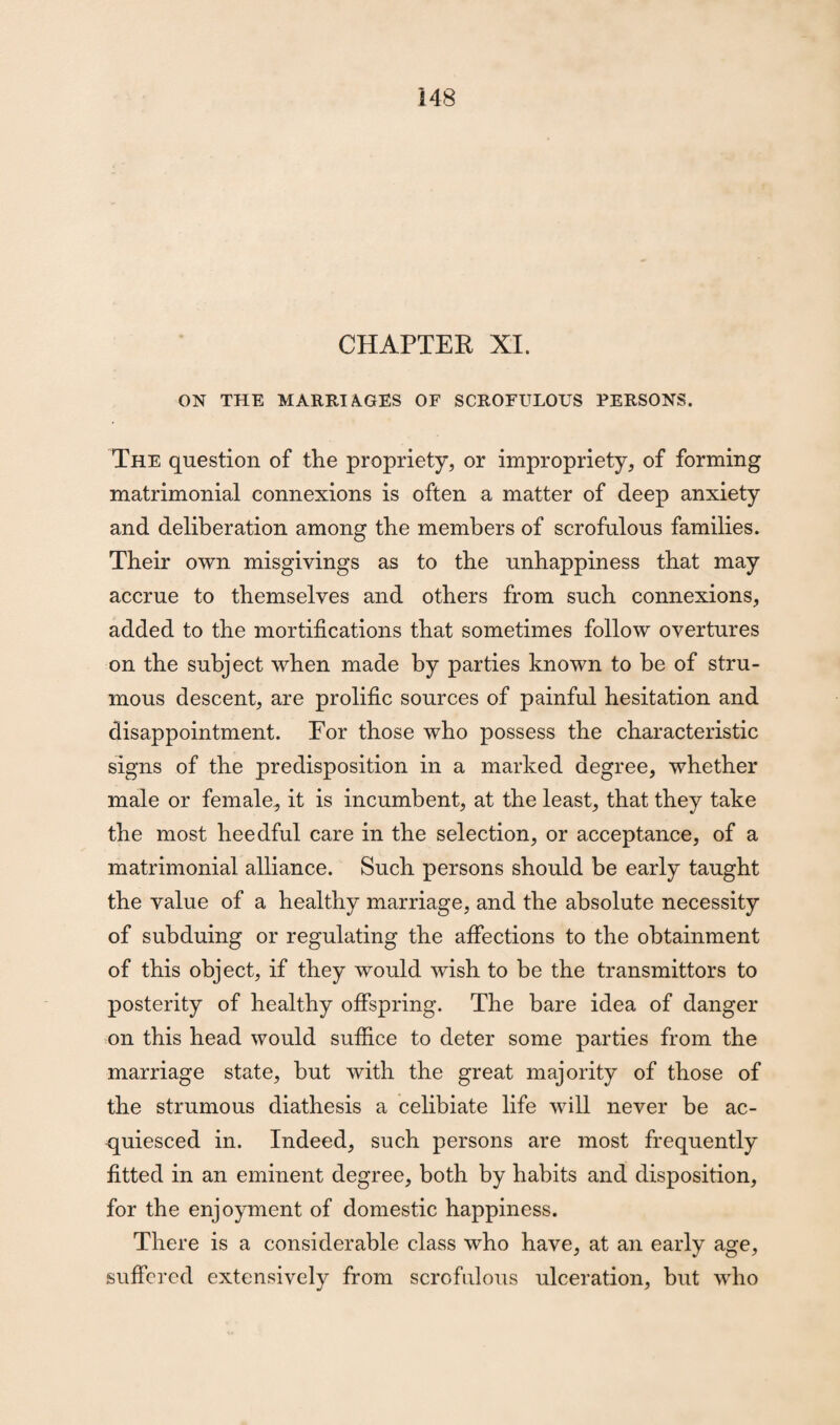 CHAPTER XI. ON THE MARRIAGES OF SCROFULOUS PERSONS. The question of the propriety, or impropriety, of forming matrimonial connexions is often a matter of deep anxiety and deliberation among the members of scrofulous families. Their own misgivings as to the unhappiness that may accrue to themselves and others from such connexions, added to the mortifications that sometimes follow overtures on the subject when made by parties known to be of stru¬ mous descent, are prolific sources of painful hesitation and disappointment. For those who possess the characteristic signs of the predisposition in a marked degree, whether male or female, it is incumbent, at the least, that they take the most heedful care in the selection, or acceptance, of a matrimonial alliance. Such persons should be early taught the value of a healthy marriage, and the absolute necessity of subduing or regulating the affections to the obtainment of this object, if they would wish to be the transmitters to posterity of healthy offspring. The bare idea of danger on this head would suffice to deter some parties from the marriage state, but with the great majority of those of the strumous diathesis a celibiate life will never be ac¬ quiesced in. Indeed, such persons are most frequently fitted in an eminent degree, both by habits and disposition, for the enjoyment of domestic happiness. There is a considerable class who have, at an early age, suffered extensively from scrofulous ulceration, but who