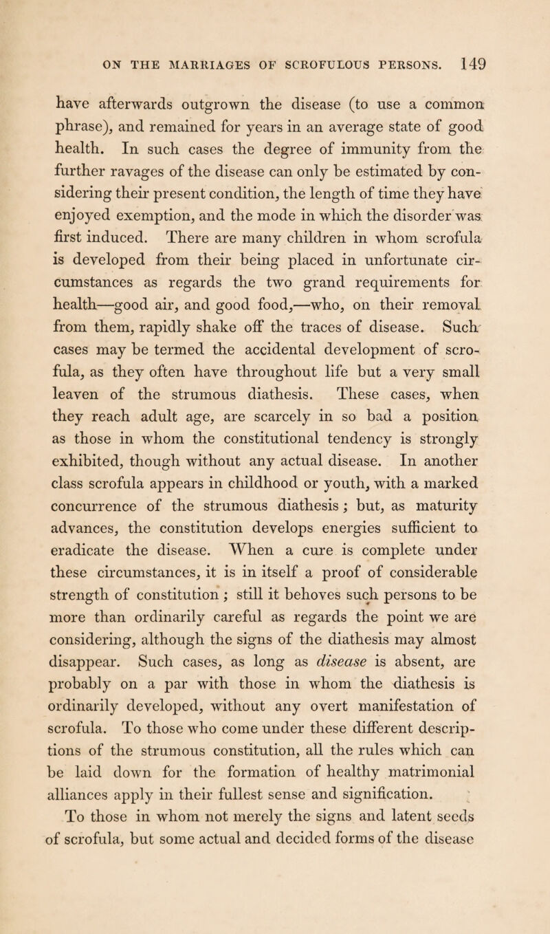 have afterwards outgrown the disease (to use a common phrase), and remained for years in an average state of good health. In such cases the degree of immunity from the further ravages of the disease can only be estimated by con¬ sidering their present condition, the length of time they have enjoyed exemption, and the mode in which the disorder was first induced. There are many children in whom scrofula is developed from their being placed in unfortunate cir¬ cumstances as regards the two grand requirements for health—good air, and good food,—who, on their removal, from them, rapidly shake off the traces of disease. Such cases may be termed the accidental development of scro¬ fula, as they often have throughout life but a very small leaven of the strumous diathesis. These cases, when they reach adult age, are scarcely in so bad a position as those in whom the constitutional tendency is strongly exhibited, though without any actual disease. In another class scrofula appears in childhood or youth, with a marked concurrence of the strumous diathesis; but, as maturity advances, the constitution develops energies sufficient to eradicate the disease. When a cure is complete under these circumstances, it is in itself a proof of considerable strength of constitution ; still it behoves such persons to be more than ordinarily careful as regards the point we are considering, although the signs of the diathesis may almost disappear. Such cases, as long as disease is absent, are probably on a par with those in whom the diathesis is ordinarily developed, without any overt manifestation of scrofula. To those who come under these different descrip¬ tions of the strumous constitution, all the rules which can be laid down for the formation of healthy matrimonial alliances apply in their fullest sense and signification. To those in whom not merely the signs and latent seeds of scrofula, but some actual and decided forms of the disease