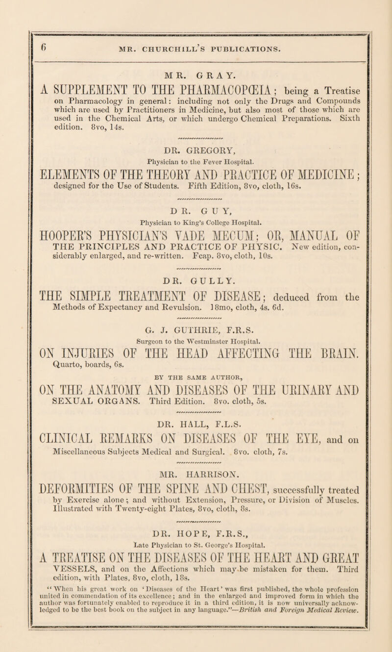 MR. GRAY. A SUPPLEMENT TO THE PHAEMACOPCEIA ; being a Treatise on Pharmacology in general: including not only the Drugs and Compounds which are used by Practitioners in Medicine, but also most of those which are used in the Chemical Arts, or which undergo Chemical Preparations. Sixth edition. 8vo, 14s. DR. GREGORY, Physician to the Fever Hospital. ELEMENTS OF THE THEORY AND PRACTICE OF MEDICINE; designed for the Use of Students. Fifth Edition, 8vo, cloth, 16s. DR. GUY, Physician to King’s College Hospital. HOOPER’S PHYSICIAN’S VADE MECUM; OR, MANUAL OF THE PRINCIPLES AND PRACTICE OF PHYSIC. New edition, con- siderably enlarged, and re-written. Fcap. 8vo, cloth, 10s. DR. GULLY. THE SIMPLE TREATMENT OF DISEASE; deduced from the Methods of Expectancy and Revulsion. 18mo, cloth, 4s. 6d. G. J. GUTHRIE, F.R.S. Surgeon to the Westminster Hospital. ON INJURIES OF THE HEAD AFFECTING THE BRAIN. Quarto, boards, 6s. BY THE SAME AUTHOR, ON THE ANATOMY AND DISEASES OF THE URINARY AND SEXUAL ORGANS. Third Edition. 8vo. cloth, 5s. DR. HALL, F.L.S. CLINICAL REMARKS ON DISEASES OF THE EYE, and on Miscellaneous Subjects Medical and Surgical. 8vo. cloth, 7s. MR. HARRISON. DEFORMITIES OF THE SPINE AND CHEST, successfully treated by Exercise alone; and without Extension, Pressure, or Division of Muscles. Illustrated with Twenty-eight Plates, 8vo, cloth, 8s. DR. HOPE, F.R.S., Late Physician to St. George’s Hospital. A TREATISE ON THE DISEASES OF THE HEART AND GREAT VESSELS, and on the Affections which may be mistaken for them. Third edition, with Plates, 8vo, cloth, 18s. “When his great work on ‘Diseases of the Heart’was first published, the whole profession ( united in commendation of its excellence; and in the enlarged and improved form in which the author was fortunately enabled to reproduce it in a third edition, it is now universally acknow¬ ledged to bo the best book on the subject in any language.”—British and Foreign Medical Review.