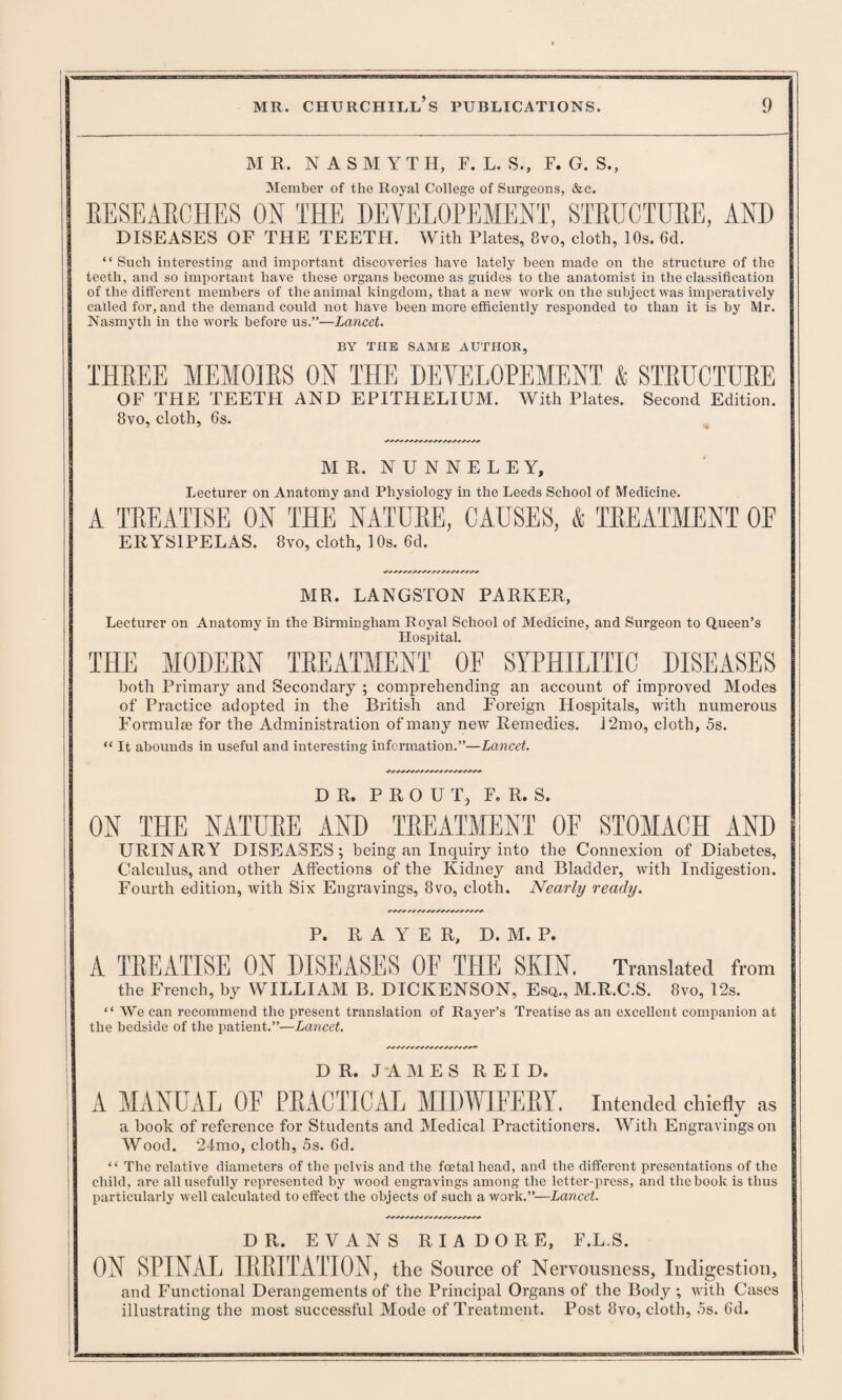 MR. N A S M Y T H, E. L. S., F. G. S., Member of the Royal College of Surgeons, &c. RESEARCHES ON THE DEVELOPEMENT, STRUCTURE, AND DISEASES OF THE TEETH. With Plates, 8vo, cloth, 10s. 6d. “Such interesting and important discoveries have lately been made on the structure of the teeth, and so important have these organs become as guides to the anatomist in the classification of the different members of the animal kingdom, that a new work on the subject was imperatively called for, and the demand could not have been more efficiently responded to than it is by Mr. Nasmyth in the work before us.”—Lancet. BY THE SAME AUTHOR, THREE MEMOIRS ON THE DEVELOPEMENT & STRUCTURE OF THE TEETH AND EPITHELIUM. With Plates. Second Edition. 8vo, cloth, 6s. MR. N U N N E L E Y, Lecturer on Anatomy and Physiology in the Leeds School of Medicine. A TREATISE ON THE NATURE, CAUSES, & TREATMENT OF ERYSIPELAS. 8vo, cloth, 1 Os. 6d. MR. LANGSTON PARKER, Lecturer on Anatomy in the Birmingham Royal School of Medicine, and Surgeon to Queen’s Hospital. THE MODERN TREATMENT OF SYPHILITIC DISEASES both Primary and Secondary ; comprehending an account of improved Modes of Practice adopted in the British and Foreign Flospitals, with numerous Formulae for the Administration of many new Remedies. 12mo, cloth, 5s. “ It abounds in useful and interesting information.”—Lancet. DR. P R O U T, F. R. S. ON THE NATURE AND TREATMENT OF STOMACH AND URINARY DISEASES; being an Inquiry into the Connexion of Diabetes, Calculus, and other Affections of the Kidney and Bladder, with Indigestion. Fourth edition, with Six Engravings, 8vo, cloth. Nearly ready. P. R A Y E R, D. M. P. A TREATISE ON DISEASES OF THE SKIN. Translated from the French, by WILLIAM B. DICKENSON, Esq., M.R.C.S. 8vo, 1'2s. “ We can recommend the present translation of Rayer’s Treatise as an excellent companion at the bedside of the patient.”—Lancet. DR, JAMES R E I D. A MANUrYL OF PRACTICAL MIDWIFERY. Intended chiefly as •/ a book of reference for Students and Medical Practitioners. With Engravings on Wood. 24mo, cloth, 5s. 6d. “ The relative diameters of the pelvis and the foetal head, and the different presentations of the child, are all usefully represented by wood engravings among the letter-press, and the book is thus particularly well calculated to effect the objects of such a work.”—Lancet. DR. EVANS RIADORE, F.L.S. ON SPINAL IRRITATION, the Source of Nervousness, Indigestion, and Functional Derangements of the Principal Organs of the Body ; with Cases illustrating the most successful Mode of Treatment. Post 8vo, cloth, 5s. 6d.