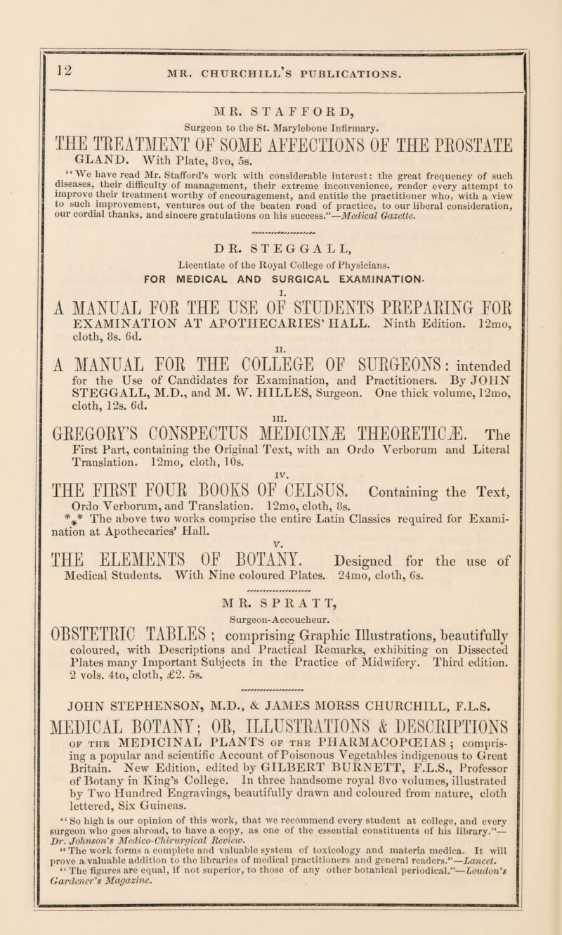 MR. STAFFORD, Surgeon to the St. Marylebone Infirmary. THE TREATMENT OF SOME AFFECTIONS OF THE PROSTATE GLAND. With Plate, 8vo, 5s. “We have read Mr. Stafford’s work with considerable interest: the great frequency of such diseases, their difficulty of management, their extreme inconvenience, render every attempt to improve their treatment worthy of encouragement, and entitle the practitioner who, with a view to such improvement, ventures out of the beaten road of practice, to our liberal consideration, our cordial thanks, and sincere gratulations on his success.”—Medical Gazette. DR. STEGGALL, Licentiate of the Royal College of Physicians. FOR MEDICAL AND SURGICAL EXAMINATION- A MANUAL FOR THE USE OF STUDENTS PREPARING FOR EXAMINATION AT APOTHECARIES’HALL. Ninth Edition. 12mo, cloth, 8s. 6d. A MANUAL FOR THE COLLEGE OF SURGEONS: intended for the Use of Candidates for Examination, and Practitioners. By JOHN STEGGALL, M.D., and M. W. HILLES, Surgeon. One thick volume, 12mo, cloth, l‘2s. 6d. in. GREGORY’S CONSPECTUS MEDICINE THEORETIC.®. The First Part, containing the Original Text, with an Ordo Verborum and Literal Translation. 12mo, cloth, 10s. IV. THE FIRST FOUR BOOKS OF CELSUS. Containing the Text, Ordo Verborum, and Translation. 12mo, cloth, 8s. The above two works comprise the entire Latin Classics required for Exami¬ nation at Apothecaries’ Hall. THE ELEMENTS OF BOTANY. Designed for the use of Medical Students. With Nine coloured Plates. 24mo, cloth, 6s. MR. S P R A T T, Surgeon-Accoucheur. 0BSTETBI0 TABLES ; comprising Graphic Illustrations, beautifully coloured, with Descriptions and Practical Remarks, exhibiting on Dissected Plates many Important Subjects in the Practice of Midwifery. Third edition. 2 vols. 4to, cloth, £2. 5s. JOHN STEPHENSON, M.D., & JAMES MORSS CHURCHILL, F.L.S. MEDICAL BOTANY; OR, ILLUSTRATIONS & DESCRIPTIONS of the MEDICINAL PLANTS of the PHARMACOPCEIAS ; compris- ing a popular and scientific Account of Poisonous Vegetables indigenous to Great Britain. New Edition, edited by GILBERT BURNETT, F.L.S., Professor of Botany in King’s College. In three handsome royal 8vo volumes, illustrated by Two Hundred Engravings, beautifully drawn and coloured from nature, cloth lettered, Six Guineas. “ So high is our opinion of this work, that we recommend every student at college, and every surgeon who goes abroad, to have a copy, as one of the essential constituents of his library.”— ! Dr. Johnson's Medico- Chirurgical Review. “ The work forms a complete and valuable system of toxicology and materia medica. It will prove a valuable addition to the libraries of medical practitioners and general readers.”—Lancet. “ The figures are equal, if not superior, to those of any other botanical periodical.”—London's Gardener’s Magazine.