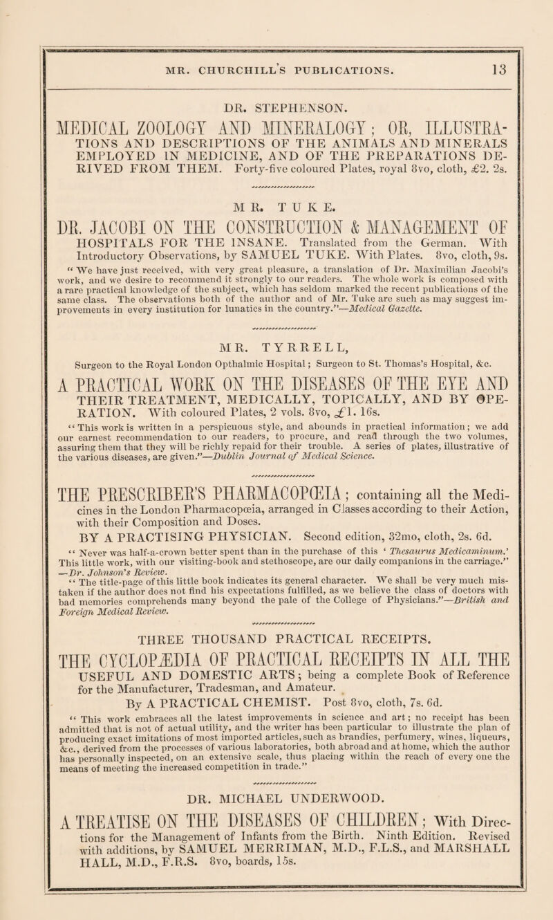 DR. STEPHENSON. MEDICAL ZOOLOGY AND MINERALOGY; OR, ILLUSTRA¬ TIONS AND DESCRIPTIONS OF THE ANIMALS AND MINERALS EMPLOYED IN MEDICINE, AND OF THE PREPARATIONS DE¬ RIVED FROM THEM. Forty-five coloured Plates, royal 3vo, cloth, £2. 2s. MR. T U K E. DE. JACOBI ON THE CONSTEUCIION & MANAGEMENT OF HOSPITALS FOR THE INSANE. Translated from the German. With Introductory Observations, by SAMUEL TUKE. With Plates. 8vo, cloth, 9s. “ We have just received, with very great pleasure, a translation of Dr. Maximilian Jacobi’s work, and we desire to recommend it strongly to our readers. The whole work is composed with a rare practical knowledge of the subject, which has seldom marked the recent publications of the same class. The observations both of the author and of Mr. Tuke are such as may suggest im¬ provements in every institution for lunatics in the country.”—Medical Gazette. MR. T Y R R E L L, Surgeon to the Royal London Opthalmic Hospital; Surgeon to St. Thomas’s Hospital, &c. A PEACTICAL WOBK ON THE DISEASES OF THE EYE AND THEIR TREATMENT, MEDICALLY, TOPICALLY, AND BY OPE¬ RATION. With coloured Plates, 2 vols. 8vo, <£\. 16s. ‘£ This work is written in a perspicuous style, and abounds in practical information; we add our earnest recommendation to our readers, to procure, and read through the two volumes, assuring them that they will be richly repaid for their trouble. A series of plates, illustrative of the various diseases, are given.”—Dublin Journal of Medical Science. THE PEESOELBEE S PHAEMACOEGEIA ; containing all the Medi¬ cines in the London Pharmacopoeia, arranged in Classes according to their Action, with their Composition and Doses. BY A PRACTISING PHYSICIAN. Second edition, 32mo, cloth, 2s. 6d. “ Never was half-a-crown better spent than in the purchase of this ‘ Thesaurus Medicaminum.’ This little work, with our visiting-book and stethoscope, are our daily companions in the carriage.” —Dr. Johnson's Review. “ The title-page of this little hook indicates its general character. We shall be very much mis¬ taken if the author does not find his expectations fulfilled, as we believe the class of doctors with bad memories comprehends many beyond the pale of the College of Physicians.”—British and Foreign Medical Review. THREE THOUSAND PRACTICAL RECEIPTS. THE CYCLOPAEDIA OE PEACTICAL EECEIPTS IN ALL THE USEFUL AND DOMESTIC ARTS; being a complete Book of Reference for the Manufacturer, Tradesman, and Amateur. By A PRACTICAL CHEMIST. Post 8vo, cloth, 7s. 6d. tt ypjs Work embraces all the latest improvements in science and art; no receipt has been admitted that is not of actual utility, and the writer has been particular to illustrate the plan of producing exact imitations of most imported articles, such as brandies, perfumery, wines, liqueurs, &c. derived from the processes of various laboratories, both abroad and at home, which the author has personally inspected, on an extensive scale, thus placing within the reach of every one the means of meeting the increased competition in trade.” DR. MICHAEL UNDERWOOD. A TBEATISE ON THE DISEASES OF CHILDBEN; With Direc- tions for the Management of Infants from the Birth. Ninth Edition. Revised with additions, by SAMUEL MERRIMAN, M.D., F.L.S., and MARSHALL HALL, M.D., F.R.S. 8vo, boards, 15s.