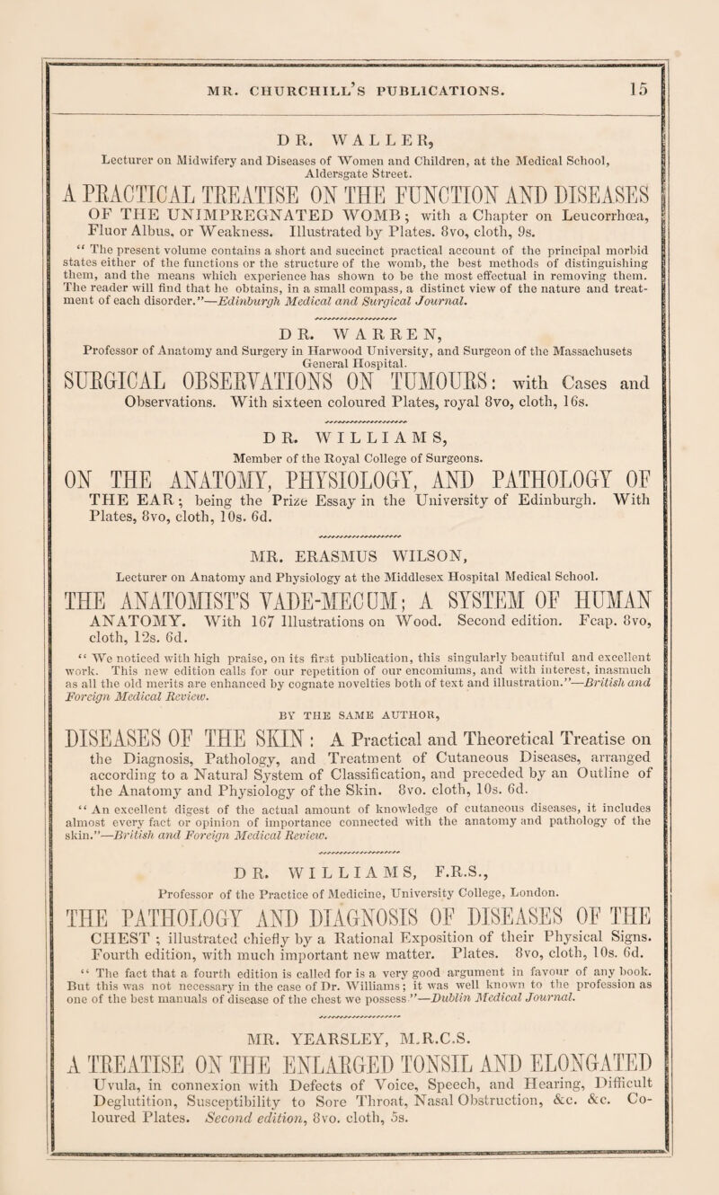 DR. WALLER, Lecturer on Midwifery and Diseases of Women and Children, at the Medical School, Aldersgate Street. A PRACTICAL TREATISE ON THE FUNCTION AND DISEASES j OP THE UNIMPREGNATED WOMB; with a Chapter on Leucorrhcea, Fluor Albus, or Weakness. Illustrated by Plates. 8vo, cloth, 9s. “ The present volume contains a short and succinct practical account of the principal morbid states either of the functions or the structure of the womb, the best methods of distinguishing them, and the means which experience has shown to be the most effectual in removing them, j The reader will find that he obtains, in a small compass, a distinct view of the nature and treat- | ment of each disorder.”—Edinburgh Medical and Surgical Journal. | DR. WARREN, Professor of Anatomy and Surgery in Harwood University, and Surgeon of the Massachusets General Hospital. SURGICAL OBSERVATIONS ON TUMOURS: with Cases and Observations. With sixteen coloured Plates, royal 8vo, cloth, 16s. DR. WILLIAMS, Member of the Royal College of Surgeons. ON THE ANATOMY, PHYSIOLOGY, AND PATHOLOGY OF THE EAR; being the Prize Essay in the University of Edinburgh. With Plates, 8vo, cloth, 10s. 6d. MR. ERASMUS WILSON, Lecturer on Anatomy and Physiology at the Middlesex Hospital Medical School. THE ANATOMIST’S VADE-MEC DM; A SYSTEM OF HUMAN ANATOMY. With 167 Illustrations on Wood. Second edition. Fcap. 8vo, cloth, 12s. 6d. “ We noticed with high praise, on its first publication, this singularly beautiful and excellent work. This new edition calls for our repetition of our encomiums, and with interest, inasmuch as all the old merits are enhanced by cognate novelties both of text and illustration.”—British and Foreign Medical Review. BY THE SAME AUTHOR, DISEASES 0E THE SKIN : A Practical and Theoretical Treatise on the Diagnosis, Pathology, and Treatment of Cutaneous Diseases, arranged according to a Natural System of Classification, and preceded by an Outline of the Anatomy and Physiology of the Skin. 8vo. cloth, 10s. 6d. “ An excellent digest of the actual amount of knowledge of cutaneous diseases, it includes almost every fact or opinion of importance connected with the anatomy and pathology of the skin.”—British and Foreign Medical Review. DR. WILLIAMS, F.R.S., Professor of the Practice of Medicine, University College, London. THE PATHOLOGY AND DIAGNOSIS OF DISEASES OF THE CHEST ; illustrated chiefly by a Rational Exposition of their Physical Signs. Fourth edition, with much important new matter. Plates. 8vo, cloth, 10s., 6d. “ The fact that a fourth edition is called for is a very good argument in favour of any book. But this was not necessary in the case of Dr. Williams; it was well known to the profession as one of the best manuals of disease of the chest we possess ”—Dublin Medical Journal. MR. YEARSLEY, M.R.C.S. A TREATISE ON THE ENLARGED TONSIL AND ELONGATED Uvula, in connexion with Defects of Voice, Speech, and Hearing, Difficult Deglutition, Susceptibility to Sore Throat, Nasal Obstruction, &c. &c. Co¬ loured Plates. Second edition, 8vo. cloth, 5s.