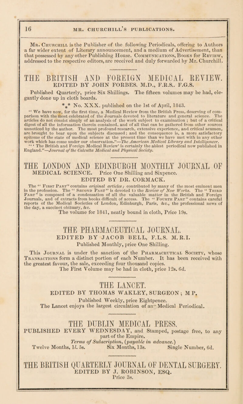 Mr. Churchill is the Publisher of the following Periodicals, offering to Authors a far wider extent of Literary announcement, and a medium of Advertisement, than that possessed by any other Publishing House. Communications, Books for Review, addressed to the respective editors, are received and duly forwarded by Mr. Churchill. THE BRITISH AND FOREIGN MEDICAL REVIEW. EDITED BY JOHN FORBES. M.D., F.R.S.. F.G.S. Published Quarterly, price Six Shillings. The fifteen volumes may be had, ele¬ gantly done up in cloth boards. *** No. XXX. published on the 1st of April, 1843. “ We have now, for the first time, a Medical Review from the British Press, deserving of com¬ parison with the most celebrated of the Journals devoted to literature and general science. The articles do not consist simply of an analysis of the work subject to examination ; but of a critical digest of all the information therein contained, and of all that can be gathered from other sources unnoticed by the author. The most profound research, extensive experience, and critical acumen, are brought to bear upon the subjects discussed; and the consequence is, a more satisfactory epitome of the state of medical science at the present time than we have met with in any other work which has come under our observation.”—The American Medical Library and Intelligencer. “ ‘ The British and Foreign Medical Review’ is certainly the ablest periodical now published in England.”—Journal of the Calcutta Medical and Physical Society. THE LONDON AND EDINBURGH MONTHLY JOURNAL OF MEDICAL SCIENCE. Price One Shilling and Sixpence. EDITED BY DR. CORMACK. The “ First Part” contains original articles; contributed by many of the most eminent men in the profession. The “ Second Part” is devoted to the Review of New Works. The “ Third Part” is composed of a condensation of all the valuable matter in the British and Foreign Journals, and of extracts from books difficult of access. The “ Fourth Part” contains careful reports of the Medical Societies of London, Edinburgh, Paris, <fcc., the professional news of the day, a succinct obituary, &c. The volume for 1841, neatly bound in cloth, Price 19s. THE PHARMACEUTICAL JOURNAL. EDITED BY JACOB BELL, F.L.S. M.R.I. Published Monthly, price One Shilling. This Journal is under the sanction of the Pharmaceutical Society, whose Transactions form a distinct portion of each Number. It has been received -with the greatest favour, the sale, exceeding four thousand copies. The First Volume may be had in cloth, price 12s. 6d. THE LANCET. EDITED BY THOMAS WAIILEY, SURGEON ; M P. Published Weekly, price Eightpence. The Lancet enjoys the largest circulation of an Medical Periodical. THE DUBLIN MEDICAL PRESS. PUBLISHED EVERY WEDNESDAY, and Stamped, postage free, to any part of the Empire. Terms of Subscription, {payable in advance.) Twelve Months, 1/. 5s. Six Months, 13s. Single Number, 6d. THE BRITISH QUARTERLY JOURNAL OF DENTAL SURGERY. EDITED BY J. ROBINSON, ESQ. Price 3s.