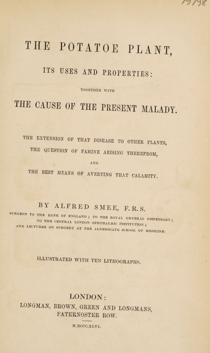 THE POTATOE PLANT ITS USES AND PROPERTIES: TOGETHER WITH the cause of the present malady. the extension of that disease to other plants: the question of famine arising therefrom, AND the best means of averting that calamity. by ALFRED SMEE, F. R. S. SURGEON TO THE BANK OF ENGLAND ; TO THE CENTRAL LONDON AND LECTURER ON SURGERY AT THE TO THE ROYAL GENERAL DISPENSARY OPHTHALMIC INSTITUTION ; ALDERSGATE SCHOOL OF MEDICINE. y illustrated with ten lithographs. LONDON: LONGMAN, BROWN, GREEN AND LONGMANS, PATERNOSTER ROW. m.dccc.xlvi.